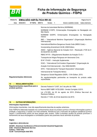 Ficha de Informação de Segurança
de Produto Químico - FISPQ
PRODUTO:
Data:

EMULSÃO ASFÁLTICA RR 2C
08/02/2012

Nº FISPQ:

BR0712

Versão:

Página 9 de 10
1

Anula e substitui versão:

todas anteriores

Normas de Autoridade Marítima (NORMAM)
NORMAM 01/DPC: Embarcações Empregadas na Navegação em
Mar Aberto
NORMAM 02/DPC: Embarcações Empregadas na Navegação
Interior
IMO – “International Maritime Organization” (Organização Marítima
Internacional)
International Maritime Dangerous Goods Code (IMDG Code) –
Incorporating Amendment 34-08; 2008 Edition.
Aéreo:

ANAC - Agência Nacional de Aviação Civil – Resolução n°
129 de 8
de dezembro de 2009.
RBAC N°175 – (Regulamento Brasileiro da Aviação Civ il) –
Transporte de Artigos Perigosos em Aeronaves Civis.
IS N° 175-001 – Instrução Suplementar.
ICAO – “International Civil Aviation Organization” (Organização da
Aviação Civil Internacional) – Doc 9284-NA/905.
IATA - “International Air Transport Association” (Associação
Internacional de Transporte Aéreo)
Dangerous Goods Regulation (DGR) – 51th Edition, 2010.

Regulamentações Adicionais

15
- REGULAMENTAÇÕES
Regulamentações específicas para o
produto químico:

As regulamentações pertinentes ao transporte do produto estão
supracitadas.

Decreto Federal nº 2.657, de 3 de julho de 1998.
Norma ABNT-NBR 14725:2009 - Versão Corrigida 2:2010.
Lei n°12.305, de 02 de agosto de 2010 (Política Nac ional de
Resíduos Sólidos).
Decreto n° 7.404, de 23 de dezembro de 2010.

16

-

OUTRAS INFORMAÇÕES

Informações importantes:
Informações importantes, mas não especificamente descritas às seções anteriores.
Esta FISPQ foi elaborada baseada nos conhecimentos atuais do produto químico e fornece informações quanto à
proteção, à segurança, à saúde e ao meio ambiente. Adverte-se que o manuseio de qualquer substância química
requer o conhecimento prévio de seus perigos pelo usuário. Cabe à empresa usuária do produto promover o
treinamento de seus empregados e contratados quanto aos possíveis riscos advindos do produto.
Siglas:
Legendas e abreviaturas:
ACGIH - American Conference of Governmental Industrial Hygienists
CAS - Chemical Abstracts Service
Ceiling – Valor teto
CL50 - Concentração letal 50%

 