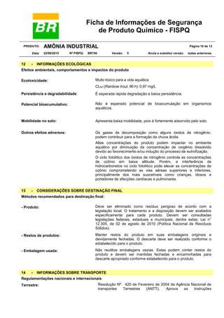 Ficha de Informações de Segurança
de Produto Químico - FISPQ
PRODUTO: AMÔNIA INDUSTRIAL Página 10 de 13
Data: 22/06/2015 Nº FISPQ: BR740 Versão: 5 Anula e substitui versão: todas anteriores
12 - INFORMAÇÕES ECOLÓGICAS
Efeitos ambientais, comportamentos e impactos do produto
Ecotoxicidade: Muito tóxico para a vida aquática.
CL50 (Rainbow trout, 96 h): 0,97 mg/L
Persistência e degradabilidade: É esperada rápida degradação e baixa persistência.
Potencial bioacumulativo: Não é esperado potencial de bioacumulação em organismos
aquáticos.
Mobilidade no solo: Apresenta baixa mobilidade, pois é fortemente adsorvido pelo solo.
Outros efeitos adversos: Os gases de decomposição como alguns óxidos de nitrogênio,
podem contribuir para a formação da chuva ácida.
Altas concentrações do produto podem impactar no ambiente
aquático por diminuição da concentração de oxigênio dissolvido
devido ao favorecimento e/ou indução do processo de eutrofização.
O ciclo fotolítico dos óxidos de nitrogênio controla as concentrações
de ozônio em baixa altitude. Porém, a interferência de
hidrocarbonetos no ciclo fotolítico pode elevar as concentrações de
ozônio comprometendo as vias aéreas superiores e inferiores,
principalmente dos mais suscetíveis como crianças, idosos e
portadores de afecções cardíacas e pulmonares.
13 - CONSIDERAÇÕES SOBRE DESTINAÇÃO FINAL
Métodos recomendados para destinação final:
- Produto: Deve ser eliminado como resíduo perigoso de acordo com a
legislação local. O tratamento e a disposição devem ser avaliados
especificamente para cada produto. Devem ser consultadas
legislações federais, estaduais e municipais, dentre estas: Lei n°
12.305, de 02 de agosto de 2010 (Política Nacional de Resíduos
Sólidos).
- Restos de produtos: Manter restos do produto em suas embalagens originais e
devidamente fechadas. O descarte deve ser realizado conforme o
estabelecido para o produto.
- Embalagem usada: Não reutilize embalagens vazias. Estas podem conter restos do
produto e devem ser mantidas fechadas e encaminhadas para
descarte apropriado conforme estabelecido para o produto.
14 - INFORMAÇÕES SOBRE TRANSPORTE
Regulamentações nacionais e internacionais
Terrestre: Resolução Nº. 420 de Fevereiro de 2004 da Agência Nacional de
transportes Terrestres (ANTT), Aprova as Instruções
 