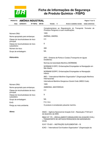 Ficha de Informações de Segurança
de Produto Químico - FISPQ
PRODUTO: AMÔNIA INDUSTRIAL Página 11 de 13
Data: 22/06/2015 Nº FISPQ: BR740 Versão: 5 Anula e substitui versão: todas anteriores
Complementares ao Regulamento do Transporte Terrestre de
Produtos Perigosos e suas modificações.
Número ONU: 1005
Nome apropriado para embarque: AMÔNIA, ANIDRA.
Classe de risco/subclasse de risco
principal:
2.3
Classe de risco/subclasse de risco
subsidirário:
8
Número de risco: 268
Grupo de embalagem: NA
Hidroviário: DPC - Diretoria de Portos e Costas (Transporte em águas
brasileiras)
Normas de Autoridade Marítima (NORMAM)
NORMAM 01/DPC: Embarcações Empregadas na Navegação em
Mar Aberto
NORMAM 02/DPC: Embarcações Empregadas na Navegação
Interior
IMO – “International Maritime Organization” (Organização Marítima
Internacional)
International Maritime Dangerous Goods Code (IMDG Code).
Número ONU: 1005
Nome apropriado para embarque: AMMONIA, ANHYDROUS
Classe de risco/subclasse de risco
principal:
2.3
Classe de risco/subclasse de risco
subsidiário:
8
Grupo de embalagem: NA
EmS: F-C, S-U.
Perigo ao meio ambiente: O produto é considerado poluente marinho.
Aéreo: ANAC – Agência Nacional de Aviação Civil – Resolução nº129 de 8
de dezembro de 2009.
RBAC Nº 175 – (REGULAMENTO BRASILEIRO DA AVIAÇÃO CIVIL)
– TRANSPORTE DE ARTIGOS PERIGOSOS EM AERONAVES
CIVIS.
IS Nº 175-001 – INSTRUÇÃO SUPLEMENTAR – IS
ICAO – “International Civil Aviation Organization’’ (Organização da
 