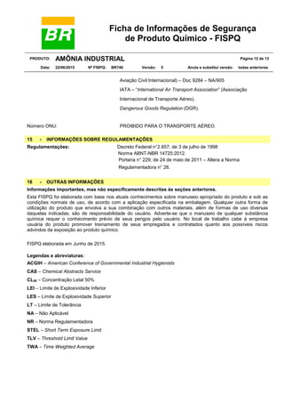 Ficha de Informações de Segurança
de Produto Químico - FISPQ
PRODUTO: AMÔNIA INDUSTRIAL Página 12 de 13
Data: 22/06/2015 Nº FISPQ: BR740 Versão: 5 Anula e substitui versão: todas anteriores
Aviação Civil Internacional) – Doc 9284 – NA/905
IATA – “International Air Transport Association” (Associação
Internacional de Transporte Aéreo).
Dangerous Goods Regulation (DGR).
Número ONU: PROIBIDO PARA O TRANSPORTE AÉREO.
15 - INFORMAÇÕES SOBRE REGULAMENTAÇÕES
Regulamentações: Decreto Federal n°2.657, de 3 de julho de 1998
Norma ABNT-NBR 14725:2012.
Portaria n° 229, de 24 de maio de 2011 – Altera a Norma
Regulamentadora n° 26.
16 - OUTRAS INFORMAÇÕES
Informações importantes, mas não especificamente descritas às seções anteriores.
Esta FISPQ foi elaborada com base nos atuais conhecimentos sobre manuseio apropriado do produto e sob as
condições normais de uso, de acordo com a aplicação especificada na embalagem. Qualquer outra forma de
utilização do produto que envolva a sua combinação com outros materiais, além de formas de uso diversas
daquelas indicadas, são de responsabilidade do usuário. Adverte-se que o manuseio de qualquer substância
química requer o conhecimento prévio de seus perigos pelo usuário. No local de trabalho cabe à empresa
usuária do produto promover treinamento de seus empregados e contratados quanto aos possíveis riscos
advindos da exposição ao produto químico.
FISPQ elaborada em Junho de 2015.
Legendas e abreviaturas:
ACGIH – American Conference of Governmental Industrial Hygienists
CAS – Chemical Abstracts Service
CL50 – Concentração Letal 50%
LEI – Limite de Explosividade Inferior
LES – Limite de Explosividade Superior
LT – Limite de Tolerância
NA – Não Aplicável
NR – Norma Regulamentadora
STEL – Short Term Exposure Limit
TLV – Threshold Limit Value
TWA – Time Weighted Average
 