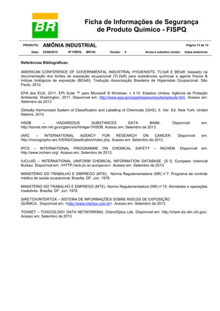 Ficha de Informações de Segurança
de Produto Químico - FISPQ
PRODUTO: AMÔNIA INDUSTRIAL Página 13 de 13
Data: 22/06/2015 Nº FISPQ: BR740 Versão: 5 Anula e substitui versão: todas anteriores
Referências Bibliográficas:
AMERICAN CONFERENCE OF GOVERNMENTAL INDUSTRIAL HYGIENISTS. TLVs® E BEIs®: baseado na
documentação dos limites de exposição ocupacional (TLVs®) para substâncias químicas e agents físicos &
indices biológicos de exposição (BEIs®). Tradução Associoação Brasileira de Higienistas Ocupacional. São
Paulo, 2012.
EPA dos EUA. 2011. EPI Suite ™ para Microsoft ® Windows, v 4.10. Estados Unidos: Agência de Proteção
Ambiental, Washington. 2011. Disponível em: http://www.epa.gov/oppt/exposure/pubs/episuite.htm. Acesso em:
Setembro de 2013.
Globally Harmonized System of Classification and Labelling of Chemicals (GHS). 5. Ver. Ed. New York: United
Nations, 2013.
HSDB – HAZARDOUS SUBSTANCES DATA BANK. Disponível em:
http://toxnet.nlm.nih.gov/cgibin/sis/htmlgen?HSDB. Acesso em: Setembro de 2013.
IARC – INTERNATIONAL AGENCY FOR RESEARCH ON CANCER. Disponível em:
http://monographs.iarc.fr/ENG/Classification/index.php. Acesso em: Setembro de 2013.
IPCS – INTERNATIONAL PROGRAMME ON CHEMICAL SAFETY – INCHEM. Disponível em:
http://www.inchem.org/. Acesso em: Setembro de 2013.
IUCLUID – INTERNATIONAL UNIFORM CHEMICAL INFORMATION DATABASE. [S.1]: European chemical
Bureau. Disponível em: <HTTP;//ecb.jrc.ec.europa.eu>. Acesso em: Setembro de 2013.
MINISTÉRIO DO TRABALHO E EMPREGO (MTE). Norma Regulamentadora (NR) n°7: Programa de controle
médico de saúde ocupacional. Brasília, DF. Jun. 1978.
MINISTÉRIO DO TRABALHO E EMPREGO (MTE). Norma Regulamentadora (NR) n°15: Atividades e operações
insalubres. Brasília, DF. Jun. 1978
SIRETOX/INTERTOX – SISTEMA DE INFORMAÇÕES SOBRE RISCOS DE EXPOSIÇÃO
QUÍMICA. Disponível em: <http://www.intertox.com.br>. Acesso em: Setembro de 2013.
TOXNET – TOXICOLOGY DATA NETWORKING. ChemIDplus Lite. Disponível em: http://chem.sis.nlm.nih.gov/.
Acesso em: Setembro de 2013.
 
