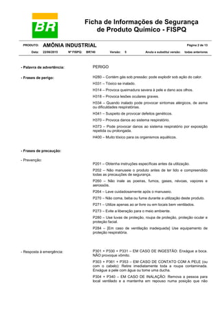 Ficha de Informações de Segurança
de Produto Químico - FISPQ
PRODUTO: AMÔNIA INDUSTRIAL Página 2 de 13
Data: 22/06/2015 Nº FISPQ: BR740 Versão: 5 Anula e substitui versão: todas anteriores
- Palavra de advertência: PERIGO
- Frases de perigo: H280 – Contém gás sob pressão: pode explodir sob ação do calor.
H331 – Tóxico se inalado.
H314 – Provoca queimadura severa à pele e dano aos olhos.
H318 – Provoca lesões oculares graves.
H334 – Quando inalado pode provocar sintomas alérgicos, de asma
ou dificuldades respiratórias.
H341 – Suspeito de provocar defeitos genéticos.
H370 – Provoca danos ao sistema respiratório.
H373 – Pode provocar danos ao sistema respiratório por exposição
repetida ou prolongada.
H400 – Muito tóxico para os organismos aquáticos.
- Frases de precaução:
- Prevenção:
P201 – Obtenha instruções específicas antes da utilização.
P202 – Não manuseie o produto antes de ter lido e compreendido
todas as precauções de segurança.
P260 – Não inale as poeiras, fumos, gases, névoas, vapores e
aerossóis.
P264 – Lave cuidadosamente após o manuseio.
P270 – Não coma, beba ou fume durante a utilização deste produto.
P271 – Utilize apenas ao ar livre ou em locais bem ventilados.
P273 – Evite a liberação para o meio ambiente.
P280 – Use luvas de proteção, roupa de proteção, proteção ocular e
proteção facial.
P284 – [Em caso de ventilação inadequada] Use equipamento de
proteção respiratória.
- Resposta à emergência: P301 + P330 + P331 – EM CASO DE INGESTÃO: Enxágue a boca.
NÃO provoque vômito.
P303 + P361 + P353 – EM CASO DE CONTATO COM A PELE (ou
com o cabelo): Retire imediatamente toda a roupa contaminada.
Enxágue a pele com água ou tome uma ducha.
P304 + P340 – EM CASO DE INALAÇÃO: Remova a pessoa para
local ventilado e a mantenha em repouso numa posição que não
 