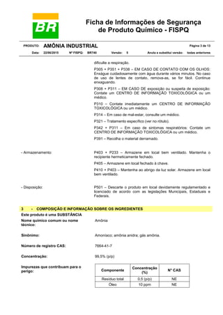 Ficha de Informações de Segurança
de Produto Químico - FISPQ
PRODUTO: AMÔNIA INDUSTRIAL Página 3 de 13
Data: 22/06/2015 Nº FISPQ: BR740 Versão: 5 Anula e substitui versão: todas anteriores
dificulte a respiração.
P305 + P351 + P338 – EM CASO DE CONTATO COM OS OLHOS:
Enxágue cuidadosamente com água durante vários minutos. No caso
de uso de lentes de contato, remova-as, se for fácil. Continue
enxaguando.
P308 + P311 – EM CASO DE exposição ou suspeita de exposição:
Contate um CENTRO DE INFORMAÇÃO TOXICOLÓGICA ou um
médico.
P310 – Contate imediatamente um CENTRO DE INFORMAÇÃO
TOXICOLÓGICA ou um médico.
P314 – Em caso de mal-estar, consulte um médico.
P321 – Tratamento especíﬁco (ver no rótulo).
P342 + P311 – Em caso de sintomas respiratórios: Contate um
CENTRO DE INFORMAÇÃO TOXICOLÓGICA ou um médico.
P391 – Recolha o material derramado.
- Armazenamento: P403 + P233 – Armazene em local bem ventilado. Mantenha o
recipiente hermeticamente fechado.
P405 – Armazene em local fechado à chave.
P410 + P403 – Mantenha ao abrigo da luz solar. Armazene em local
bem ventilado.
- Disposição: P501 – Descarte o produto em local devidamente regulamentado e
licenciado de acordo com as legislações Municipais, Estaduais e
Federais.
3 - COMPOSIÇÃO E INFORMAÇÃO SOBRE OS INGREDIENTES
Este produto é uma SUBSTÂNCIA
Nome químico comum ou nome
técnico:
Amônia
Sinônimo: Amoníaco; amônia anidra; gás amônia.
Número de registro CAS: 7664-41-7
Concentração: 99,5% (p/p)
Impurezas que contribuam para o
perigo: Componente
Concentração
(%)
N° CAS
Resíduo total 0,5 (p/p) NE
Óleo 10 ppm NE
 
