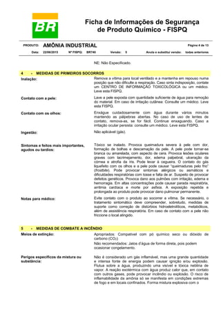 Ficha de Informações de Segurança
de Produto Químico - FISPQ
PRODUTO: AMÔNIA INDUSTRIAL Página 4 de 13
Data: 22/06/2015 Nº FISPQ: BR740 Versão: 5 Anula e substitui versão: todas anteriores
NE: Não Especificado.
4 - MEDIDAS DE PRIMEIROS SOCORROS
Inalação: Remova a vítima para local ventilado e a mantenha em repouso numa
posição que não dificulte a respiração. Caso sinta indisposição, contate
um CENTRO DE INFORMAÇÃO TOXICOLÓGICA ou um médico.
Leve esta FISPQ.
Contato com a pele: Lave a pele exposta com quantidade suficiente de água para remoção
do material. Em caso de irritação cutânea: Consulte um médico. Leve
esta FISPQ.
Contato com os olhos: Enxágue cuidadosamente com água durante vários minutos
mantendo as pálpebras abertas. No caso de uso de lentes de
contato, remova-as, se for fácil. Continue enxaguando. Caso a
irritação ocular persista: consulte um médico. Leve esta FISPQ.
Ingestão: Não aplicável (gás).
Sintomas e feitos mais importantes,
agudos ou tardios:
Tóxico se inalado. Provoca queimadura severa à pele com dor,
formação de bolhas e descamação da pele. A pele pode tornar-se
branca ou amarelada, com aspecto de cera. Provoca lesões oculares
graves com lacrimejamento, dor, edema palpebral, ulceração da
córnea e atrofia da íris. Pode levar à cegueira. O contato do gás
liquefeito com os olhos e a pele pode causar “queimaduras pelo frio”
(frostbite). Pode provocar sintomas alérgicos ou asmáticos e
dificuldades respiratórias com tosse e falta de ar. Suspeito de provocar
defeitos genéticos. Provoca dano aos pulmões com irritação, edema e
hemorragia. Em altas concentrações pode causar parada respiratória,
arritmia cardíaca e morte por asfixia. A exposição repetida e
prolongada ao produto pode provocar dano pulmonar permanente.
Notas para médico: Evite contato com o produto ao socorrer a vítima. Se necessário, o
tratamento sintomático deve compreender, sobretudo, medidas de
suporte como correção de distúrbios hidroeletrolíticos, metabólicos,
além de assistência respiratória. Em caso de contato com a pele não
friccione o local atingido.
5 - MEDIDAS DE COMBATE A INCÊNDIO
Meios de extinção: Apropriados: Compatível com pó químico seco ou dióxido de
carbono (CO2).
Não recomendados: Jatos d’água de forma direta, pois podem
ocasionar congelamento.
Perigos específicos da mistura ou
substância:
Não é considerado um gás inflamável, mas uma grande quantidade
e intensa fonte de energia podem causar ignição e/ou explosão.
Flutua sobre a água, produzindo uma visível e tóxica neblina de
vapor. A reação exotérmica com água produz calor que, em contato
com outros gases, pode provocar incêndio ou explosão. O risco de
inflamabilidade da amônia só se manifesta em condições extremas
de fogo e em locais confinados. Forma mistura explosiva com o
 