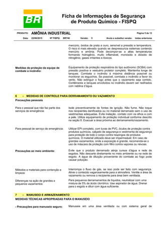 Ficha de Informações de Segurança
de Produto Químico - FISPQ
PRODUTO: AMÔNIA INDUSTRIAL Página 5 de 13
Data: 22/06/2015 Nº FISPQ: BR740 Versão: 5 Anula e substitui versão: todas anteriores
mercúrio, óxidos de prata e ouro, sensível a pressão e temperatura.
O risco é mais elevado quando se despressuriza sistemas contendo
mercúrio e amônia. Pode decompor-se a altas temperaturas
formando hidrogênio, muito inflamável, monóxido e dióxido de
nitrogênio, gases irritantes e tóxicos.
Medidas de proteção da equipe de
combate a incêndio:
Equipamento de proteção respiratória do tipo autônomo (SCBA) com
pressão positiva e vestuário protetor completo. Mantenha longe de
tanques. Combata o incêndio à máxima distância possível ou
monitorar os esguichos. Se possível, combata o incêndio a favor do
vento. Não extinguir o fogo antes que o vazamento seja contido.
Contêineres e tanques envolvidos no incêndio devem ser resfriados
com neblina d’água.
6 - MEDIDAS DE CONTROLE PARA DERRAMAMENTO OU VAZAMENTO
Precauções pessoais
Para o pessoal que não faz parte dos
serviços de emergência:
Isole preventivamente de fontes de ignição. Não fume. Não toque
nos recipientes danificados ou no material derramado sem o uso de
vestimentas adequadas. Evite inalação, contato com os olhos e com
a pele. Utilize equipamento de proteção individual conforme descrito
na seção 8. Evacuar a área próxima ao derramamento/vazamento.
Para pessoal de serviço de emergência: Utilizar EPI completo, com luvas de PVC, óculos de proteção contra
produtos químicos, calçado de segurança e vestimenta de segurança
para proteção de todo o corpo contra respingos de produtos
químicos. O material utilizado deve ser impermeável. Em caso de
grandes vazamentos, onde a exposição é grande, recomenda-se o
uso de máscara de proteção com filtro contra vapores ou névoas.
Precauções ao meio ambiente: Evite que o produto derramado atinja cursos d’água e rede de
esgotos. Não descarte diretamente no meio ambiente ou na rede de
esgoto. A água de diluição proveniente do combate ao fogo pode
causar poluição.
Métodos e materiais para contenção e
limpeza:
Interrompa o fluxo de gás, se isso pode ser feito com segurança.
Alivie o conteúdo vagarosamente para a atmosfera. Ventile a área de
vazamento ou remova o recipiente para área bem ventilada.
Diferenças na ação de grandes e
pequenos vazamentos:
Para pequenos derramamentos de líquidos, neutralizar com uma
mistura de 5% de ácido clorídrico. Use aspirador de água. Drenar
para o esgoto e diluir com água suficiente.
7 - MANUSEIO E ARMAZENAMENTO
MEDIDAS TÉCNICAS APROPRIADAS PARA O MANUSEIO
- Precauções para manuseio seguro: Manuseie em uma área ventilada ou com sistema geral de
 