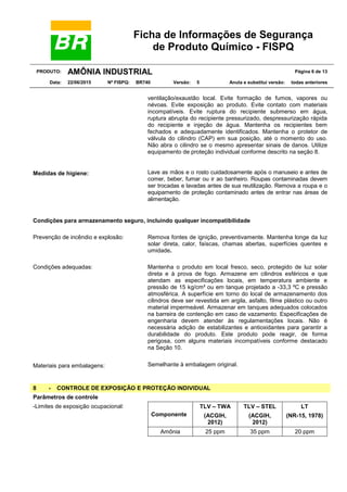 Ficha de Informações de Segurança
de Produto Químico - FISPQ
PRODUTO: AMÔNIA INDUSTRIAL Página 6 de 13
Data: 22/06/2015 Nº FISPQ: BR740 Versão: 5 Anula e substitui versão: todas anteriores
ventilação/exaustão local. Evite formação de fumos, vapores ou
névoas. Evite exposição ao produto. Evite contato com materiais
incompatíveis. Evite ruptura do recipiente submerso em água,
ruptura abrupta do recipiente pressurizado, despressurização rápida
do recipiente e injeção de água. Mantenha os recipientes bem
fechados e adequadamente identificados. Mantenha o protetor de
válvula do cilindro (CAP) em sua posição, até o momento do uso.
Não abra o cilindro se o mesmo apresentar sinais de danos. Utilize
equipamento de proteção individual conforme descrito na seção 8.
Medidas de higiene: Lave as mãos e o rosto cuidadosamente após o manuseio e antes de
comer, beber, fumar ou ir ao banheiro. Roupas contaminadas devem
ser trocadas e lavadas antes de sua reutilização. Remova a roupa e o
equipamento de proteção contaminado antes de entrar nas áreas de
alimentação.
Condições para armazenamento seguro, incluindo qualquer incompatibilidade
Prevenção de incêndio e explosão: Remova fontes de ignição, preventivamente. Mantenha longe da luz
solar direta, calor, faíscas, chamas abertas, superfícies quentes e
umidade.
Condições adequadas: Mantenha o produto em local fresco, seco, protegido de luz solar
direta e à prova de fogo. Armazene em cilindros esféricos e que
atendam as especificações locais, em temperatura ambiente e
pressão de 15 kg/cm² ou em tanque projetado a -33,3 ºC e pressão
atmosférica. A superfície em torno do local de armazenamento dos
cilindros deve ser revestida em argila, asfalto, filme plástico ou outro
material impermeável. Armazenar em tanques adequados colocados
na barreira de contenção em caso de vazamento. Especificações de
engenharia devem atender às regulamentações locais. Não é
necessária adição de estabilizantes e antioxidantes para garantir a
durabilidade do produto. Este produto pode reagir, de forma
perigosa, com alguns materiais incompatíveis conforme destacado
na Seção 10.
Materiais para embalagens: Semelhante à embalagem original.
8 - CONTROLE DE EXPOSIÇÃO E PROTEÇÃO INDIVIDUAL
Parâmetros de controle
-Limites de exposição ocupacional:
Componente
TLV – TWA
(ACGIH,
2012)
TLV – STEL
(ACGIH,
2012)
LT
(NR-15, 1978)
Amônia 25 ppm 35 ppm 20 ppm
 