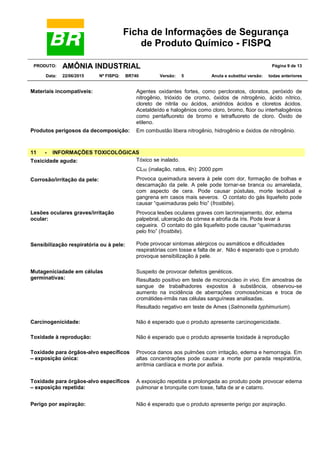 Ficha de Informações de Segurança
de Produto Químico - FISPQ
PRODUTO: AMÔNIA INDUSTRIAL Página 9 de 13
Data: 22/06/2015 Nº FISPQ: BR740 Versão: 5 Anula e substitui versão: todas anteriores
Materiais incompatíveis: Agentes oxidantes fortes, como percloratos, cloratos, peróxido de
nitrogênio, trióxido de cromo, óxidos de nitrogênio, ácido nítrico,
cloreto de nitrila ou ácidos, anidridos ácidos e cloretos ácidos.
Acetaldeído e halogênios como cloro, bromo, flúor ou interhalogênios
como pentafluoreto de bromo e tetrafluoreto de cloro. Óxido de
etileno.
Produtos perigosos da decomposição: Em combustão libera nitrogênio, hidrogênio e óxidos de nitrogênio.
11 - INFORMAÇÕES TOXICOLÓGICAS
Toxicidade aguda: Tóxico se inalado.
CL50 (inalação, ratos, 4h): 2000 ppm
Corrosão/irritação da pele: Provoca queimadura severa à pele com dor, formação de bolhas e
descamação da pele. A pele pode tornar-se branca ou amarelada,
com aspecto de cera. Pode causar pústulas, morte tecidual e
gangrena em casos mais severos. O contato do gás liquefeito pode
causar “queimaduras pelo frio” (frostbite).
Lesões oculares graves/irritação
ocular:
Provoca lesões oculares graves com lacrimejamento, dor, edema
palpebral, ulceração da córnea e atrofia da íris. Pode levar à
cegueira. O contato do gás liquefeito pode causar “queimaduras
pelo frio” (frostbite).
Sensibilização respiratória ou à pele: Pode provocar sintomas alérgicos ou asmáticos e dificuldades
respiratórias com tosse e falta de ar. Não é esperado que o produto
provoque sensibilização à pele.
Mutageniciadade em células
germinativas:
Suspeito de provocar defeitos genéticos.
Resultado positivo em teste de micronúcleo in vivo. Em amostras de
sangue de trabalhadores expostos à substância, observou-se
aumento na incidência de aberrações cromossômicas e troca de
cromátides-irmãs nas células sanguíneas analisadas.
Resultado negativo em teste de Ames (Salmonella typhimurium).
Carcinogenicidade: Não é esperado que o produto apresente carcinogenicidade.
Toxidade à reprodução: Não é esperado que o produto apresente toxidade à reprodução
Toxidade para órgãos-alvo específicos
– exposição única:
Provoca danos aos pulmões com irritação, edema e hemorragia. Em
altas concentrações pode causar a morte por parada respiratória,
arritmia cardíaca e morte por asfixia.
Toxidade para órgãos-alvo específicos
– exposição repetida:
A exposição repetida e prolongada ao produto pode provocar edema
pulmonar e bronquite com tosse, falta de ar e catarro.
Perigo por aspiração: Não é esperado que o produto apresente perigo por aspiração.
 