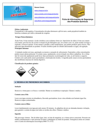 Nossos Canais:

                             www.crisagua.ind.br

                             www.youtube.com/crisaguaindustria

                             www.slideshare.net/crisaguaindustria
                                                                       Ficha de Informações de Segurança
                             www.flickr.com/crisaguaindustria
                                                                             dos Produtos Químicos



Efeitos Ambientais
É prejudicial à vida aquática. Concentrações elevadas diminuem o pH do meio, sendo prejudicial também às
bactérias oxidantes por inibir a demanda de oxigênio.

Perigos Físicos/Químicos

Ácido Forte. Evitar misturar o ácido clorídrico com oxidantes fortes (ex: hipoclorito de sódio). Evitar seu contato
com metais, pois há risco de ocorrer evolução de gás hidrogênio que, em contato com o ar, pode resultar em fogo e
explosão, se houver ignição. Evitar manter o produto a altas temperaturas, que poderá produzir gases tóxicos. Não
adicionar água diretamente ao produto. O ácido clorídrico pode ser diluído adicionando-o à água, sob agitação.
Principais sintomas

 A inalação resultar em tosse, queimação ou mesmo a sensação de sufocamento. Exposições a altas concentrações
podem causar edema pulmonar. O contato causa, rapidamente, severa irritação nos olhos e pálpebras. Se a vítima
não for removida rapidamente pode haver dano permanente ou prolongado da visão, ou até mesmo a cegueira.
Contato com a pele pode causar queimaduras e destruição dos tecidos. A ingestão pode causar severas queimaduras
das membranas mucosas do sistema digestivo.

Classificação do produto químico




4. MEDIDAS DE PRIMEIROS SOCORROS

Inalação

Remover a vítima para o ar fresco e ventilado. Manter ou restabelecer respiração. Chamar o médico.

Contato com a Pele

Lavar com água corrente em abundância, Havendo queimaduras, lavar a área afetada com bastante água fria.
Remover roupas contaminadas.

Contato com os Olhos

Lavar imediatamente com água por pelo menos 20 minutos. As pálpebras devem ser afastadas durante a irritação,
para garantir o contato da água com todos os tecidos dos olhos. Chamar o médico.

Ingestão

Não provoque vômitos. Dar de beber água, leite, ou leite de magnésia, se a vítima estiver consciente. Procurar um
médico imediatamente o mais próximo levando a embalagem ou rótulo do produto. Emergência entrar em contato
com o Centro de informações toxicológica 0800 771-3733.
 