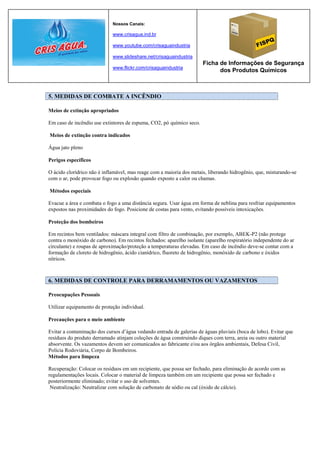 Nossos Canais:

                             www.crisagua.ind.br

                             www.youtube.com/crisaguaindustria

                             www.slideshare.net/crisaguaindustria
                                                                      Ficha de Informações de Segurança
                             www.flickr.com/crisaguaindustria
                                                                            dos Produtos Químicos



5. MEDIDAS DE COMBATE A INCÊNDIO

Meios de extinção apropriados

Em caso de incêndio use extintores de espuma, CO2, pó químico seco.

Meios de extinção contra indicados

Água jato pleno

Perigos específicos

O ácido clorídrico não é inflamável, mas reage com a maioria dos metais, liberando hidrogênio, que, misturando-se
com o ar, pode provocar fogo ou explosão quando exposto a calor ou chamas.

Métodos especiais

Evacue a área e combata o fogo a uma distância segura. Usar água em forma de neblina para resfriar equipamentos
expostos nas proximidades do fogo. Posicione de costas para vento, evitando possíveis intoxicações.

Proteção dos bombeiros

Em recintos bem ventilados: máscara integral com filtro de combinação, por exemplo, ABEK-P2 (não protege
contra o monóxido de carbono). Em recintos fechados: aparelho isolante (aparelho respiratório independente do ar
circulante) e roupas de aproximação/proteção a temperaturas elevadas. Em caso de incêndio deve-se contar com a
formação de cloreto de hidrogênio, ácido cianídrico, fluoreto de hidrogênio, monóxido de carbono e óxidos
nítricos.



6. MEDIDAS DE CONTROLE PARA DERRAMAMENTOS OU VAZAMENTOS

Preocupações Pessoais

Utilizar equipamento de proteção individual.

Precauções para o meio ambiente

Evitar a contaminação dos cursos d’água vedando entrada de galerias de águas pluviais (boca de lobo). Evitar que
resíduos do produto derramado atinjam coleções de água construindo diques com terra, areia ou outro material
absorvente. Os vazamentos devem ser comunicados ao fabricante e/ou aos órgãos ambientais, Defesa Civil,
Polícia Rodoviária, Corpo de Bombeiros.
Métodos para limpeza

Recuperação: Colocar os resíduos em um recipiente, que possa ser fechado, para eliminação de acordo com as
regulamentações locais. Colocar o material de limpeza também em um recipiente que possa ser fechado e
posteriormente eliminado; evitar o uso de solventes.
 Neutralização: Neutralizar com solução de carbonato de sódio ou cal (óxido de cálcio).
 
