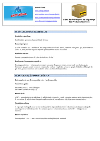 Nossos Canais:

                               www.crisagua.ind.br

                               www.youtube.com/crisaguaindustria

                               www.slideshare.net/crisaguaindustria
                                                                       Ficha de Informações de Segurança
                               www.flickr.com/crisaguaindustria
                                                                             dos Produtos Químicos




10. ESTABILIDADE E REATIVIDADE

Condições específicas

Instabilidade: apresenta alta estabilidade térmica.

Reações perigosas

O ácido clorídrico não é inflamável, mas reage com a maioria dos metais, liberando hidrogênio, que, misturando-se
com o ar, pode provocar fogo ou explosão quando exposto a calor ou chamas.

Condições a evitar

Contato com metais, fontes de calor, de ignição e álcalis.

Produtos perigosos de decomposição

Produz gases tóxicos e irritantes a temperatura ambiente. Reage com metais, promovendo a evolução de gás
hidrogênio que, em contato com o ar, pode resultar em fogo e explosão, se houver ignição. Pode haver liberação de
gás cloro, quando misturado com oxidantes fortes ( ex: hipoclorito de sódio).



11. INFORMAÇÃO TOXICOLÓGICA

Informações de acordo com as diferentes vias de exposição

Toxicidade aguda

DL50 Oral, ratos (1 hora): 3124ppm
DL50 Oral, coelhos: 900 mg/kg

Efeitos locais

o HCl é uma substância de ação local. A ação irritante e corrosiva excede em muito qualquer ação sistêmica tóxica.
O mecanismo de ação irritante é a desidratação no sítio de interação entre o ácido e as estruturas celulares.

Toxicidade crônica

A exposição prolongada pode levar a erosão dentária; dependendo do tempo e da intensidade da exposição pode
ocorrer perda no brilho do esmalte dos dentes os quais se tornam amarelados, amolecidos e até a perda dos
mesmos.

Efeitos específicos

Carcinogênico: IARC-3: não classificado como carcinogênico em humanos.
 