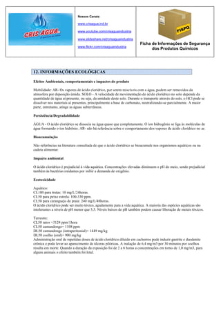 Nossos Canais:

                             www.crisagua.ind.br

                             www.youtube.com/crisaguaindustria

                             www.slideshare.net/crisaguaindustria
                                                                       Ficha de Informações de Segurança
                             www.flickr.com/crisaguaindustria
                                                                             dos Produtos Químicos




12. INFORMAÇÕES ECOLÓGICAS

Efeitos Ambientais, comportamentais e impactos do produto

Mobilidade: AR- Os vapores de ácido clorídrico, por serem miscíveis com a água, podem ser removidos da
atmosfera por deposição úmida. SOLO - A velocidade de movimentação do ácido clorídrico no solo depende da
quantidade de água aí presente, ou seja, da umidade deste solo. Durante o transporte através do solo, o HCl pode se
dissolver nos materiais aí presentes, principalmente a base de carbonato, neutralizando-se parcialmente. A maior
parte, entretanto, atinge as águas subterrâneas.

Persistência/Degradabilidade

ÁGUA - O ácido clorídrico se dissocia na água quase que completamente. O íon hidrogênio se liga às moléculas de
água formando o íon hidrônio. AR- não há referência sobre o comportamento dos vapores de ácido clorídrico no ar.

Bioacumulação

Não referências na literatura consultada de que o ácido clorídrico se bioacumule nos organismos aquáticos ou na
cadeia alimentar.

Impacto ambiental

O ácido clorídrico é prejudicial à vida aquática. Concentrações elevadas diminuem o pH do meio, sendo prejudicial
também às bactérias oxidantes por inibir a demanda de oxigênio.

Ecotoxicidade

Aquático:
CL100 para trutas: 10 mg/L/24horas.
CL50 para peixe estrela: 100-330 ppm.
CL50 para caranguejo de praia: 240 mg/L/48horas.
O ácido clorídrico pode ser muito tóxico, agudamente para a vida aquática. A maioria das espécies aquáticas são
intolerantes a níveis de pH menor que 5,5. Níveis baixos de pH também podem causar liberação de metais tóxicos.

Terrestre:
CL50 ratos =3124 ppm/1hora
CL50 camundongo= 1108 ppm
DL50 camundongo (intraperitonial)= 1449 mg/kg
DL50 coelho (oral)= 900 mg/kg
Administração oral de repetidas doses de ácido clorídrico diluído em cachorros pode induzir gastrite e duodenite
crônica e pode levar ao aparecimento de úlceras pilóricas. A inalação de 6,4 mg/m3 por 30 minutos por coelhos
resulta em morte. Quando a duração da exposição foi de 2 a 6 horas a concentrações em torno de 1,0 mg/m3, para
alguns animais o efeito também foi letal.
 