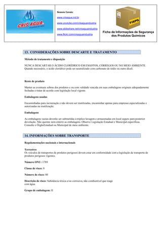Nossos Canais:

                             www.crisagua.ind.br

                             www.youtube.com/crisaguaindustria

                             www.slideshare.net/crisaguaindustria
                                                                      Ficha de Informações de Segurança
                             www.flickr.com/crisaguaindustria
                                                                            dos Produtos Químicos




13. CONSIDERAÇÕES SOBRE DESCARTE E TRATAMENTO

Método de tratamento e disposição

NUNCA DESCARTAR O ÁCIDO CLORÍDRICO EM ESGOTOS, CÓRREGOS OU NO MEIO AMBIENTE.
Quando necessário, o ácido clorídrico pode ser neutralizado com carbonato de sódio ou outro álcali.



Resto de produto

Manter as eventuais sobras dos produtos e ou com validade vencida em suas embalagens originais adequadamente
fechadas e tratar de acordo com legislação local vigente.

Embalagens usadas

Encaminhadas para incineração e não devem ser reutilizadas, encaminhar apenas para empresas especializadas e
autorizadas na reutilização.

Embalagens

As embalagens vazias deverão ser submetidas à tríplice lavagem e armazenadas em local seguro para posterior
devolução. Não queime nem enterre as embalagens. Observe Legislação Estadual e Municipal específicas.
Consulte o ÓrgãoEstadual ou Municipal de meio ambiente.


14. INFORMAÇÕES SOBRE TRANSPORTE

Regulamentações nacionais e internacionais

Terrestres
Os veículos de transportes de produtos perigosos devem estar em conformidade com a legislação de transporte de
produtos perigosos vigentes.

Número ONU: 1789

Classe de risco: 8

Número de risco: 80

Descrição de risco: Substância tóxica e/ou corrosiva, não combustível que reage
com água.

Grupo de embalagem: II
 