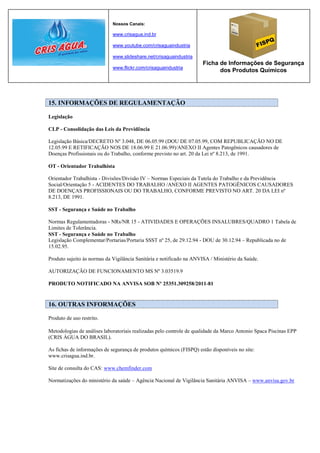 Nossos Canais:

                             www.crisagua.ind.br

                             www.youtube.com/crisaguaindustria

                             www.slideshare.net/crisaguaindustria
                                                                     Ficha de Informações de Segurança
                             www.flickr.com/crisaguaindustria
                                                                           dos Produtos Químicos




15. INFORMAÇÕES DE REGULAMENTAÇÃO

Legislação

CLP - Consolidação das Leis da Previdência

Legislação Básica/DECRETO Nº 3.048, DE 06.05.99 (DOU DE 07.05.99, COM REPUBLICAÇÃO NO DE
12.05.99 E RETIFICAÇÃO NOS DE 18.06.99 E 21.06.99)/ANEXO II Agentes Patogênicos causadores de
Doenças Profissionais ou do Trabalho, conforme previsto no art. 20 da Lei nº 8.213, de 1991.

OT - Orientador Trabalhista

Orientador Trabalhista - Divisões/Divisão IV – Normas Especiais da Tutela do Trabalho e da Previdência
Social/Orientação 5 - ACIDENTES DO TRABALHO /ANEXO II AGENTES PATOGÊNICOS CAUSADORES
DE DOENÇAS PROFISSIONAIS OU DO TRABALHO, CONFORME PREVISTO NO ART. 20 DA LEI nº
8.213, DE 1991.

SST - Segurança e Saúde no Trabalho

Normas Regulamentadoras - NRs/NR 15 - ATIVIDADES E OPERAÇÕES INSALUBRES/QUADRO 1 Tabela de
Limites de Tolerância.
SST - Segurança e Saúde no Trabalho
Legislação Complementar/Portarias/Portaria SSST nº 25, de 29.12.94 - DOU de 30.12.94 – Republicada no de
15.02.95.

Produto sujeito às normas da Vigilância Sanitária e notificado na ANVISA / Ministério da Saúde.

AUTORIZAÇÃO DE FUNCIONAMENTO MS Nº 3.03519.9

PRODUTO NOTIFICADO NA ANVISA SOB Nº 25351.309258/2011-81


16. OUTRAS INFORMAÇÕES

Produto de uso restrito.

Metodologias de análises laboratoriais realizadas pelo controle de qualidade da Marco Antonio Spaca Piscinas EPP
(CRIS ÁGUA DO BRASIL).

As fichas de informações de segurança de produtos químicos (FISPQ) estão disponíveis no site:
www.crisagua.ind.br.

Site de consulta do CAS: www.chemfinder.com

Normatizações do ministério da saúde – Agência Nacional de Vigilância Sanitária ANVISA – www.anvisa.gov.br
 