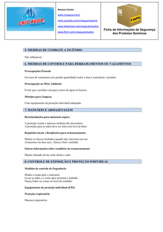 Nossos Canais:

                               www.crisagua.ind.br

                               www.youtube.com/crisaguaindustria

                               www.slideshare.net/crisaguaindustria
                                                                      Ficha de Informações de Segurança
                               www.flickr.com/crisaguaindustria
                                                                            dos Produtos Químicos




5. MEDIDAS DE COMBATE A INCÊNDIO

Não inflamável

6. MEDIDAS DE CONTROLE PARA DERRAMAMENTOS OU VAZAMENTOS

Preocupações Pessoais

Em caso de vazamento (em grande quantidade) isolar a área e neutralizar o produto

Preocupação ao Meio Ambiente

Evitar que o produto caia para cursos de água ou bueiros.

Métodos para Limpeza

Usar equipamento de proteção individual adequado.

7. MANUSEIO E ARMAZENAGEM

Recomendações para manuseio seguro

A proteção ocular e máscara também são necessários
A proteção para as mãos deve ser feita com luva de látex

Requisitos locais e Recipientes para armazenamento

Manter os frascos fechados quando não estiverem em uso
Armazenar em área seca , fresca e bem ventilada

Outras informações sobre condições de armazenamento

Manter afastado da luz solar direta e calor

8. CONTROLE DE EXPOSIÇÃO E PROTEÇÃO INDIVIDUAL

Medidas de controle de Engenharia

Mudar a roupa após o manuseio
Lavar as mãos e o rosto após terminar o trabalho
Nunca beber ou comer no local do trabalho

Equipamento de proteção individual (EPI):

Proteção respiratória

Mascara respiratória
 