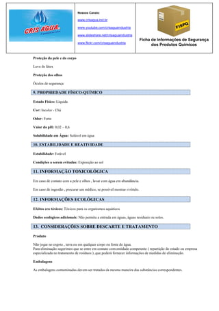 Nossos Canais:

                              www.crisagua.ind.br

                              www.youtube.com/crisaguaindustria

                              www.slideshare.net/crisaguaindustria
                                                                          Ficha de Informações de Segurança
                              www.flickr.com/crisaguaindustria
                                                                                dos Produtos Químicos


Proteção da pele e do corpo

Luva de látex

Proteção dos olhos

Óculos de segurança

9. PROPRIEDADE FÍSICO-QUÍMICO

Estado Físico: Líquida

Cor: Incolor - Chá

Odor: Forte

Valor do pH: 0,02 – 0,6

Solubilidade em Água: Solúvel em água

10. ESTABILIDADE E REATIVIDADE

Estabilidade: Estável

Condições a serem evitadas: Exposição ao sol

11. INFORMAÇÃO TOXICOLÓGICA

Em caso de contato com a pele e olhos , lavar com água em abundância.

Em caso de ingestão , procurar um médico, se possível mostrar o rótulo.

12. INFORMAÇÕES ECOLÓGICAS

Efeitos eco tóxicos: Tóxicos para os organismos aquáticos

Dados ecológicos adicionais: Não permita a entrada em águas, águas residuais ou solos.

13. CONSIDERAÇÕES SOBRE DESCARTE E TRATAMENTO

Produto

Não jogar no esgoto , terra ou em qualquer corpo ou fonte de água.
Para eliminação sugerimos que se entre em contato com entidade competente ( repartição do estado ou empresa
especializada no tratamento de resíduos ) ,que poderá fornecer informações de medidas de eliminação.

Embalagens

As embalagens contaminadas devem ser tratadas da mesma maneira das substâncias correspondentes.
 