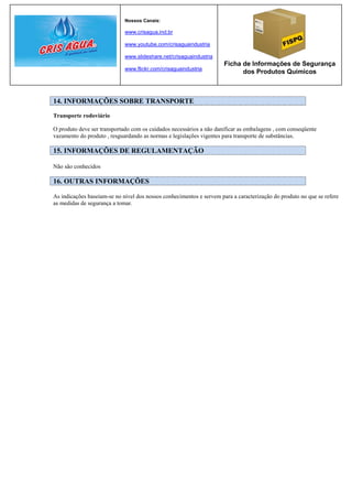 Nossos Canais:

                             www.crisagua.ind.br

                             www.youtube.com/crisaguaindustria

                             www.slideshare.net/crisaguaindustria
                                                                      Ficha de Informações de Segurança
                             www.flickr.com/crisaguaindustria
                                                                            dos Produtos Químicos



14. INFORMAÇÕES SOBRE TRANSPORTE

Transporte rodoviário

O produto deve ser transportado com os cuidados necessários a não danificar as embalagens , com conseqüente
vazamento do produto , resguardando as normas e legislações vigentes para transporte de substâncias.

15. INFORMAÇÕES DE REGULAMENTAÇÃO

Não são conhecidos

16. OUTRAS INFORMAÇÕES

As indicações baseiam-se no nível dos nossos conhecimentos e servem para a caracterização do produto no que se refere
as medidas de segurança a tomar.
 