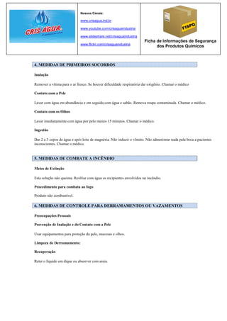 Nossos Canais:

                             www.crisagua.ind.br

                             www.youtube.com/crisaguaindustria

                             www.slideshare.net/crisaguaindustria
                                                                      Ficha de Informações de Segurança
                             www.flickr.com/crisaguaindustria
                                                                            dos Produtos Químicos



4. MEDIDAS DE PRIMEIROS SOCORROS

Inalação

Remover a vítima para o ar fresco. Se houver dificuldade respiratória dar oxigênio. Chamar o médico

Contato com a Pele

Lavar com água em abundância e em seguida com água e sabão. Remova roupa contaminada. Chamar o médico.

Contato com os Olhos

Lavar imediatamente com água por pelo menos 15 minutos. Chamar o médico.

Ingestão

Dar 2 a 3 copos de água e após leite de magnésia. Não induzir o vômito. Não administrar nada pela boca a pacientes
inconscientes. Chamar o médico


5. MEDIDAS DE COMBATE A INCÊNDIO

Meios de Extinção

Esta solução não queima. Resfriar com água os recipientes envolvidos no incêndio.

Procedimento para combata ao fogo

Produto não combustível.

6. MEDIDAS DE CONTROLE PARA DERRAMAMENTOS OU VAZAMENTOS

Preocupações Pessoais

Prevenção de Inalação e do Contato com a Pele

Usar equipamentos para proteção da pele, mucosas e olhos.

Limpeza de Derramamento:

Recuperação

Reter o líquido em dique ou absorver com areia.
 
