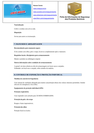 Nossos Canais:

                              www.crisagua.ind.br

                              www.youtube.com/crisaguaindustria

                              www.slideshare.net/crisaguaindustria
                                                                      Ficha de Informações de Segurança
                              www.flickr.com/crisaguaindustria
                                                                            dos Produtos Químicos


Neutralização

Cobrir o resíduo com cal ou soda.

Disposição

Enviar para aterro ou incineração.



7. MANUSEIO E ARMAZENAGEM

Recomendações para manuseio seguro

Evite contato com olhos, pele e roupa, lavem-se completamente após o manuseio.

Requisitos locais e Recipientes para armazenamento

Manter o produto na embalagem original.

Outras informações sobre condições de armazenamento

A granel: em área coberta ou silos de armazenagem em locais secos e arejados.
Embalado: em local seco e arejado, sobre estrados de madeira .



8. CONTROLE DE EXPOSIÇÃO E PROTEÇÃO INDIVIDUAL

Medidas de controle de Engenharia

Usar sistema de ventilação adequada para manter concentração abaixo dos valores máximos permitidos. Instalar
chuveiro de emergência e lava-olhos.

Equipamento de proteção individual (EPI):

Proteção respiratória

Usar respirador com cartucho para ÁCIDOS COMBINADOS.

Proteção da pele e do corpo

Roupas e botas impermeáveis.

Proteção dos olhos

Proteção facial ou óculos.
 