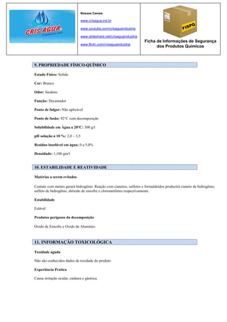 Nossos Canais:

                               www.crisagua.ind.br

                               www.youtube.com/crisaguaindustria

                               www.slideshare.net/crisaguaindustria
                                                                      Ficha de Informações de Segurança
                               www.flickr.com/crisaguaindustria
                                                                            dos Produtos Químicos



9. PROPRIEDADE FÍSICO-QUÍMICO

Estado Físico: Sólido

Cor: Branco

Odor: Inodoro

Função: Decantador

Ponto de fulgor: Não aplicável

Ponto de fusão: 92°C com decomposição

Solubilidade em Água a 20°C: 300 g/l

pH solução a 10 %: 2,0 – 3,5

Resíduo insolúvel em água: 0 a 5,0%

Densidade: 1,106 gm/l


10. ESTABILIDADE E REATIVIDADE

Matérias a serem evitados

Contato com metais gerará hidrogênio. Reação com cianetos, sulfetos e formaldeídos produzirá cianeto de hidrogênio,
sulfeto de hidrogênio, dióxido de enxofre e clorometiletes respectivamente.

Estabilidade

Estável

Produtos perigosos da decomposição

Oxido de Enxofre e Oxido de Alumínio.



11. INFORMAÇÃO TOXICOLÓGICA

Toxidade aguda

Não são conhecidos dados de toxidade do produto

Experiência Pratica

Causa irritação ocular, cutânea e gástrica.
 