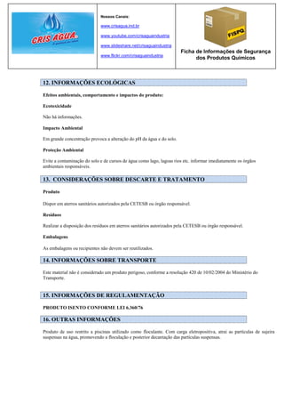 Nossos Canais:

                             www.crisagua.ind.br

                             www.youtube.com/crisaguaindustria

                             www.slideshare.net/crisaguaindustria
                                                                      Ficha de Informações de Segurança
                             www.flickr.com/crisaguaindustria
                                                                            dos Produtos Químicos



12. INFORMAÇÕES ECOLÓGICAS

Efeitos ambientais, comportamento e impactos do produto:

Ecotoxicidade

Não há informações.

Impacto Ambiental

Em grande concentração provoca a alteração do pH da água e do solo.

Proteção Ambiental

Evite a contaminação do solo e de cursos de água como lago, lagoas rios etc. informar imediatamente os órgãos
ambientais responsáveis.

13. CONSIDERAÇÕES SOBRE DESCARTE E TRATAMENTO

Produto

Dispor em aterros sanitários autorizados pela CETESB ou órgão responsável.

Resíduos

Realizar a disposição dos resíduos em aterros sanitários autorizados pela CETESB ou órgão responsável.

Embalagens

As embalagens ou recipientes não devem ser reutilizados.

14. INFORMAÇÕES SOBRE TRANSPORTE

Este material não é considerado um produto perigoso, conforme a resolução 420 de 10/02/2004 do Ministério do
Transporte.


15. INFORMAÇÕES DE REGULAMENTAÇÃO

PRODUTO ISENTO CONFORME LEI 6.360/76

16. OUTRAS INFORMAÇÕES

Produto de uso restrito a piscinas utilizado como floculante. Com carga eletropositiva, atrai as partículas de sujeira
suspensas na água, promovendo a floculação e posterior decantação das partículas suspensas.
 