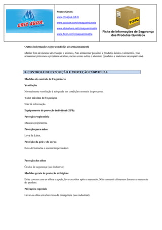 Nossos Canais:

                              www.crisagua.ind.br

                              www.youtube.com/crisaguaindustria

                              www.slideshare.net/crisaguaindustria
                                                                     Ficha de Informações de Segurança
                              www.flickr.com/crisaguaindustria
                                                                           dos Produtos Químicos


Outras informações sobre condições de armazenamento

Manter fora de alcance de crianças e animais. Não armazenar próximo a produtos ácidos e alimentos. Não
armazenar próximos a produtos alcalino, metais como cobre e alumínio (produtos e materiais incompatíveis).




8. CONTROLE DE EXPOSIÇÃO E PROTEÇÃO INDIVIDUAL

Medidas de controle de Engenharia

Ventilação

Normalmente ventilação é adequada em condições normais do processo.

Valor máximo de Exposição

Não há informação.

Equipamento de proteção individual (EPI):

Proteção respiratória

Mascara respiratória.

Proteção para mãos

Luva de Látex.

Proteção da pele e do corpo

Bota de borracha e avental impermeável.



Proteção dos olhos

Óculos de segurança (uso industrial)

Medidas gerais de proteção de higiene

Evite contato com os olhos e a pele, lavar as mãos após o manuseio. Não consumir alimentos durante o manuseio
do produto.

Precações especiais

Lavar os olhos em chuveiros de emergência (uso industrial)
 