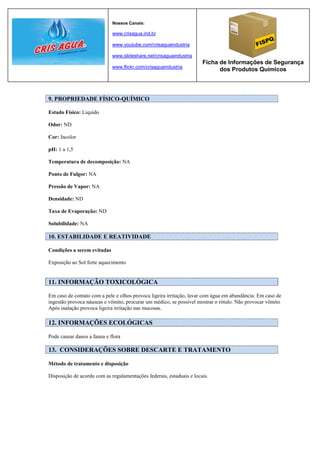Nossos Canais:

                             www.crisagua.ind.br

                             www.youtube.com/crisaguaindustria

                             www.slideshare.net/crisaguaindustria
                                                                      Ficha de Informações de Segurança
                             www.flickr.com/crisaguaindustria
                                                                            dos Produtos Químicos



9. PROPRIEDADE FÍSICO-QUÍMICO

Estado Físico: Liquido

Odor: ND

Cor: Incolor

pH: 1 a 1,5

Temperatura de decomposição: NA

Ponto de Fulgor: NA

Pressão de Vapor: NA

Densidade: ND

Taxa de Evaporação: ND

Solubilidade: NA

10. ESTABILIDADE E REATIVIDADE

Condições a serem evitadas

Exposição ao Sol forte aquecimento


11. INFORMAÇÃO TOXICOLÓGICA

Em caso de contato com a pele e olhos provoca ligeira irritação, lavar com água em abundância. Em caso de
ingestão provoca náuseas e vômito, procurar um médico, se possível mostrar o rótulo. Não provocar vômito
Após inalação provoca ligeira irritação nas mucosas.

12. INFORMAÇÕES ECOLÓGICAS

Pode causar danos a fauna e flora

13. CONSIDERAÇÕES SOBRE DESCARTE E TRATAMENTO

Método de tratamento e disposição

Disposição de acordo com as regulamentações federais, estaduais e locais.
 