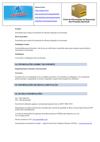 Nossos Canais:

                             www.crisagua.ind.br

                             www.youtube.com/crisaguaindustria

                             www.slideshare.net/crisaguaindustria
                                                                     Ficha de Informações de Segurança
                             www.flickr.com/crisaguaindustria
                                                                           dos Produtos Químicos


Produto

Encaminhar para estação de tratamento de efluentes adequada ou incineração.

Resto de produto

Encaminhar para estação de tratamento de efluentes adequada ou incineração.

Embalagens usadas

Encaminhadas para incineração e não devem ser reutilizadas, encaminhar apenas para empresas especializadas e
autorizadas na reutilização.

Embalagens

Lavar todas as embalagens antes de descartar.


14. INFORMAÇÕES SOBRE TRANSPORTE

Regulamentações nacionais e internacionais

Terrestres

O produto deve ser transportado com os cuidados necessários a não danificar as embalagens, com conseqüente
perda do produto, resguardando as normas e legislações vigentes para transporte da substância.


15. INFORMAÇÕES DE REGULAMENTAÇÃO



16. OUTRAS INFORMAÇÕES

NA = Não Aplicável
ND = Não determinado

Esta ficha foi elaborada segundo a normatização legal prevista na ABNT NBR 14725.

Metodologias de análises laboratoriais realizadas pelo controle de qualidade da Marco Antonio Spaca Piscinas EPP
(CRIS ÁGUA DO BRASIL).

As fichas de informações de segurança de produtos químicos (FISPQ) estão disponíveis no site:
www.crisagua.ind.br.

Site de consulta do CAS: www.chemfinder.com

Normatizações do ministério da saúde – Agência Nacional de Vigilância Sanitária ANVISA – www.anvisa.gov.br
 
