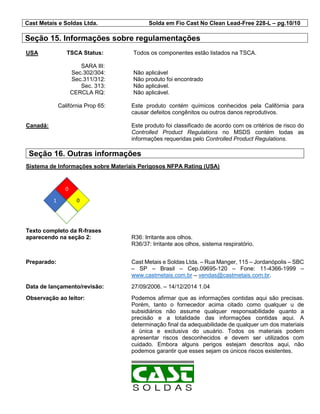 Cast Metais e Soldas Ltda. Solda em Fio Cast No Clean Lead-Free 228-L – pg.10/10
Seção 15. Informações sobre regulamentações
USA TSCA Status: Todos os componentes estão listados na TSCA.
SARA III:
Sec.302/304: Não aplicável
Sec.311/312: Não produto foi encontrado
Sec. 313: Não aplicável.
CERCLA RQ: Não aplicável.
Califórnia Prop 65: Este produto contém químicos conhecidos pela Califórnia para
causar defeitos congênitos ou outros danos reprodutivos.
Canadá: Este produto foi classificado de acordo com os critérios de risco do
Controlled Product Regulations no MSDS contém todas as
informações requeridas pelo Controlled Product Regulations.
Seção 16. Outras informações
Sistema de Informações sobre Materiais Perigosos NFPA Rating (USA)
Texto completo da R-frases
aparecendo na seção 2: R36: Irritante aos olhos.
R36/37: Irritante aos olhos, sistema respiratório.
Preparado: Cast Metais e Soldas Ltda. – Rua Manger, 115 – Jordanópolis – SBC
– SP – Brasil – Cep.09695-120 – Fone: 11-4366-1999 –
www.castmetais.com.br – vendas@castmetais.com.br.
Data de lançamento/revisão: 27/09/2006. – 14/12/2014 1.04
Observação ao leitor: Podemos afirmar que as informações contidas aqui são precisas.
Porém, tanto o fornecedor acima citado como qualquer u de
subsidiários não assume qualquer responsabilidade quanto a
precisão e a totalidade das informações contidas aqui. A
determinação final da adequabilidade de qualquer um dos materiais
é única e exclusiva do usuário. Todos os materiais podem
apresentar riscos desconhecidos e devem ser utilizados com
cuidado. Embora alguns perigos estejam descritos aqui, não
podemos garantir que esses sejam os únicos riscos existentes.
0
1 0
 