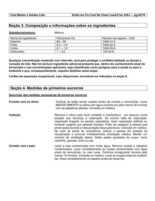 Cast Metais e Soldas Ltda. Solda em Fio Cast No Clean Lead-Free 228-L – pg.02/10
Seção 3. Composição e informações sobre os ingredientes
Substância/mistura: Mistura
Nome do ingrediente Percentual (%) Número de registro - CAS
Estanho 80 – 99 7440-31-5
Prata 0,2 – 1,0 7440-22-4
Cobre 0,1 – 1,0 7440-50-8
Carboxílico 1 – 3,0 124-04-9
Qualquer concentração mostrada num intervalo, será para proteger a confidencialidade ou devido a
variação do lote. Não há nenhum ingrediente adicional presente que, dentro do conhecimento atual do
fornecedor e nas concentrações aplicáveis, seja classificado como perigoso para a saúde ou para o
ambiente e que, consequentemente, requeira detalhes nesta seção.
Limites de exposição ocupacional, caso disponíveis, encontram-se indicados na seção 8.
Seção 4. Medidas de primeiros socorros
Descrição das medidas necessárias de primeiros socorros
Contato com os olhos: Verificar se estão sendo usadas lentes de contato e removê-las. Lavar
IMEDIATAMENTE os olhos com água corrente por pelo menos 20 minutos
com as pálpebras abertas. Consulte um médico.
Inalação: Remova a vítima para local ventilado e mantenha-a em repouso numa
posição que favoreça a respiração. Se ocorrer falta de respiração,
respiração irregular ou parada respiratória, fazer respiração artificial ou
fornecer oxigênio por pessoal treinado. Pode ser perigoso à pessoa que
provê ajuda durante a ressuscitação boca-para-boca. Consulte um médico.
No caso de perda de consciência, colocar a pessoa em posição de
recuperação e procurar imediatamente orientação médica. Manter um
conduto de ventilação aberto. Soltar partes ajustadas da roupa, como
colarinho, gravata, cinto ou cós.
Contato com a pele: Lavar a pele contaminada com muita água. Remova roupas e calçados
contaminados. Lavar completamente as roupas contaminadas com água
antes de removê-las, ou usar luvas. Continue enxaguando durante pelo
menos 15 minutos. Consulte um médico. Lavar as roupas antes de reutilizá-
las, limpe completamente os sapatos antes de reusá-los.
 