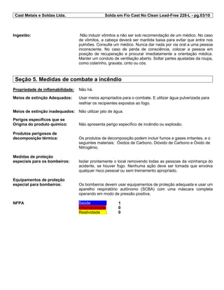 Cast Metais e Soldas Ltda. Solda em Fio Cast No Clean Lead-Free 228-L - pg.03/10
Ingestão: Não induzir vômitos a não ser sob recomendação de um médico. No caso
de vômitos, a cabeça deverá ser mantida baixa para evitar que entre nos
pulmões. Consulte um médico. Nunca dar nada por via oral a uma pessoa
inconsciente. No caso de perda de consciência, colocar a pessoa em
posição de recuperação e procurar imediatamente a orientação médica.
Manter um conduto de ventilação aberto. Soltar partes ajustadas da roupa,
como colarinho, gravata, cinto ou cós.
Seção 5. Medidas de combate a incêndio
Propriedade de inflamabilidade: Não há.
Meios de extinção Adequados: Usar meios apropriados para o combate. E utilizar água pulverizada para
resfriar os recipientes expostos ao fogo.
Meios de extinção inadequados: Não utilizar jato de água.
Perigos específicos que se
Origina do produto químico: Não apresenta perigo específico de incêndio ou explosão.
Produtos perigosos de
decomposição térmica: Os produtos de decomposição podem incluir fumos e gases irritantes, e o
seguintes materiais: Óxidos de Carbono, Dióxido de Carbono e Óxido de
Nitrogênio.
Medidas de proteção
especiais para os bombeiros: Isolar prontamente o local removendo todas as pessoas da vizinhança do
acidente, se houver fogo. Nenhuma ação deve ser tomada que envolva
qualquer risco pessoal ou sem treinamento apropriado.
Equipamentos de proteção
especial para bombeiros: Os bombeiros devem usar equipamentos de proteção adequada e usar um
aparelho respiratório autônomo (SCBA) com uma máscara completa
operando em modo de pressão positiva.
NFPA Saúde : 1
Inflamabilidade: 0
Reatividade : 0
 