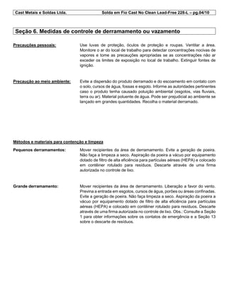 Cast Metais e Soldas Ltda. Solda em Fio Cast No Clean Lead-Free 228-L – pg.04/10
Seção 6. Medidas de controle de derramamento ou vazamento
Precauções pessoais: Use luvas de proteção, óculos de proteção e roupas. Ventilar a área.
Monitore o ar do local de trabalho para detectar concentrações nocivas de
vapores e tome as precauções apropriadas se as concentrações não ar
exceder os limites de exposição no local de trabalho. Extinguir fontes de
ignição.
Precaução ao meio ambiente: Evite a dispersão do produto derramado e do escoamento em contato com
o solo, cursos de água, fossas e esgoto. Informe as autoridades pertinentes
caso o produto tenha causado poluição ambiental (esgotos, vias fluviais,
terra ou ar). Material poluente de água. Pode ser prejudicial ao ambiente se
lançado em grandes quantidades. Recolha o material derramado.
Métodos e materiais para contenção e limpeza
Pequenos derramamentos: Mover recipientes da área de derramamento. Evite a geração de poeira.
Não faça a limpeza a seco. Aspiração da poeira a vácuo por equipamento
dotado de filtro de alta eficiência para partículas aéreas (HEPA) e colocado
em contêiner rotulado para resíduos. Descarte através de uma firma
autorizada no controle de lixo.
Grande derramamento: Mover recipientes da área de derramamento. Liberação a favor do vento.
Previna a entrada em esgotos, cursos de água, porões ou áreas confinadas.
Evite a geração de poeira. Não faça limpeza a seco. Aspiração da poeira a
vácuo por equipamento dotado de filtro de alta eficiência para partículas
aéreas (HEPA) e colocado em contêiner rotulado para resíduos. Descarte
através de uma firma autorizada no controle de lixo. Obs.: Consulte a Seção
1 para obter informações sobre os contatos de emergência e a Seção 13
sobre o descarte de resíduos.
 