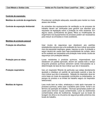 Cast Metais e Soldas Ltda. Solda em Fio Cast No Clean Lead-Free - 228-L – pg.06/10
Controle de exposição:
Medidas de controle de engenharia: Providenciar ventilação adequada, exaustão para manter os níveis
abaixo dos limites.
Controle de exposição Ambiental: As emissões dos equipamentos de ventilação ou de processo de
trabalho devem ser verificadas para garantir que atendam aos
requisitos da legislação sobre a proteção do meio ambiente. Em
alguns casos, purificadores de gases, filtros ou modificações de
engenharia nos equipamentos do processo podem ser necessários
para reduzir as emissões à níveis aceitáveis.
Medidas de proteção pessoal
Proteção de olhos/face: Usar óculos de segurança que obedecem aos padrões
estabelecidos sempre que uma avaliação de risco indicar que existe
risco de exposição respingos, gases, vapores ou pós. A proteção a
seguir deverá ser usada caso haja possibilidade de contato, salvo
se for avaliado ser necessária uma proteção maior ainda: óculos de
segurança com proteções laterais.
Proteção para as mãos: Luvas resistentes à produtos químicos, impermeáveis que
obedecem um padrão aprovado, devem ser usadas todo o tempo
enquanto produtos químicos estiverem sendo manuseados se a
determinação da taxa de risco indicar que isto é necessário.
Proteção respiratória: Use um respirador filtrante de partículas que esteja devidamente
ajustado e obedeça um padrão de aprovação quando a taxa de
risco indicar que isto é necessário. Seleção do respirador deve ter
como base os níveis de exposição conhecidos ou antecipados, os
perigos do produto e os limites de trabalho seguro do respirador
selecionado.
Medidas de higiene: Lave muito bem as mãos, antebraços e rosto após manusear os
produtos químicos, antes usar o lavatório para comer, fumar e ao
término da operação de trabalho. Técnicas apropriadas podem ser
usada para remover roupas contaminadas. Lavar as vestimentas
contaminadas antes de reutilizá-las. Assegurar que os locais de
lavagem de olhos e os chuveiros de segurança estão próximos dos
locais de trabalho.
 