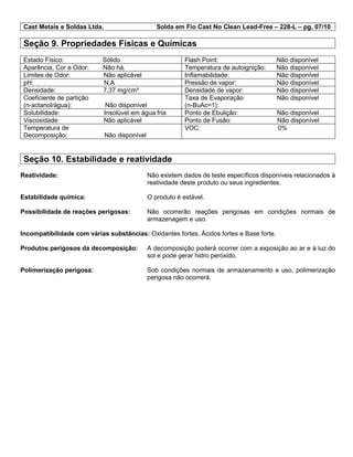 Cast Metais e Soldas Ltda. Solda em Fio Cast No Clean Lead-Free – 228-L – pg. 07/10
Seção 9. Propriedades Físicas e Químicas
Estado Físico: Sólido Flash Point: Não disponível
Aparência, Cor e Odor: Não há. Temperatura de autoignição: Não disponível
Limites de Odor: Não aplicável Inflamabilidade: Não disponível
pH: N.A Pressão de vapor: Não disponível
Densidade: 7,37 mg/cm³ Densidade de vapor: Não disponível
Coeficiente de partição
(n-actanol/água): Não disponível
Taxa de Evaporação Não disponível
(n-BuAc=1):
Solubilidade: Insolúvel em água fria Ponto de Ebulição: Não disponível
Viscosidade: Não aplicável Ponto de Fusão: Não disponível
Temperatura de
Decomposição: Não disponível
VOC: 0%
Seção 10. Estabilidade e reatividade
Reatividade: Não existem dados de teste específicos disponíveis relacionados à
reatividade deste produto ou seus ingredientes.
Estabilidade química: O produto é estável.
Possibilidade de reações perigosas: Não ocorrerão reações perigosas em condições normais de
armazenagem e uso.
Incompatibilidade com várias substâncias: Oxidantes fortes, Ácidos fortes e Base forte.
Produtos perigosos da decomposição: A decomposição poderá ocorrer com a exposição ao ar e à luz do
sol e pode gerar hidro peróxido.
Polimerização perigosa: Sob condições normais de armazenamento e uso, polimerização
perigosa não ocorrerá.
 