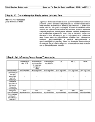 Cast Metais e Soldas Ltda. Solda em Fio Cast No Clean Lead-Free – 228-L– pg.09/11
Seção 13. Considerações finais sobre destino final
Métodos recomendados
para destinação final: A geração de lixo deveria ser evitada ou minimizada onde quer que
possível. Elimine o excesso de produtos não recicláveis através de
uma empresa de eliminação de resíduos autorizada. A eliminação
deste produto, soluções e qualquer subproduto deveriam estar
sempre em conformidade com os requisitos de proteção ambiental
e legislação para a eliminação de resíduos segundo as exigências
das autoridades regionais do local. Evite a dispersão do produto
derramado e do escoamento em contato com o solo, cursos de
água, fossas e esgoto. A Cast Metais e Soldas Ltda., não assuma
qualquer responsabilidade e declina expressamente a
responsabilidade por perdas, danos ou despesas decorrentes ou
de qualquer forma relacionados com o manuseio, armazenamento,
uso oi disposição deste produto.
Seção 14. Informações sobre o Transporte
Classificação
Dos DOT
Classificação
do transporte
de materiais
perigosos
(TMP)
Classificação
do México
UN IMDG IATA
Número ONU Não regulado Não regulado Não regulado Não regulado Não regulado Não regulado
Denominação
da ONU
apropriada
para o
embarque
- - - - - -
Classe de
risco para o
transporte
Grupo de
embalagem
Perigo ao
meio ambiente
Não
regulamentado
Não
regulamentado
Não
regulamentado
Não
regulamentado
Não
regulamentado
Não
regulamentado
Informações
adicionais –
Classificação
dos DOT
 