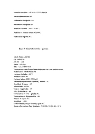 Proteção dos olhos : ÓCULOS DE SEGURANÇA
Precauções especiais : NA
Parâmetros biológicos : NA
Indicadores Biológicos : NA
Proteção das mãos : LUVAS DE P.V.C
Proteção da pele do corpo : AVENTAL
Medidas de Higiene : NA
Seção 9 – Propriedades físico – químicas
Estado físico : LIQUIDO
Cor : MARROM
pH : 9,0 – 12,0
Forma : LIQUIDA
Odor : CARACTERÍSTICO
Temperatura especifica ou faixas de temperatura nas quais ocorrem
mudanças no estado físico : NE
Ponto de ebulição : 100°C
Ponto de fusão : NE
Ponto de fulgor : 190°C (MINIMO)
Limites de explosividade superior / inferior : NE
Densidade de vapor : NA
Solubilidade : Solúvel
Taxa de evaporação : NA
Faixa de destilação : NA
Temperatura de auto – ignição : NA
Temperatura de decomposição : NA
Pressão de vapor : NA
Densidade : 1,000
Coeficiente de partição octano / água : NA
Outras informações : Teor de ativos : TEOR DE ATIVOS : 16 – 18 %
 