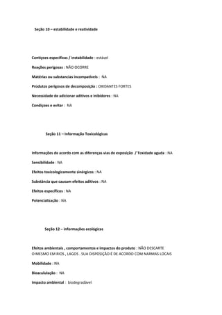 Seção 10 – estabilidade e reatividade
Contiçoes especificas / instabilidade : estável
Reações perigosas : NÃO OCORRE
Matérias ou substancias incompatíveis : NA
Produtos perigosos de decomposição : OXIDANTES FORTES
Necessidade de adicionar aditivos e inibidores : NA
Condiçoes e evitar : NA
Seção 11 – Informação Toxicológicas
Informações de acordo com as diferenças vias de exposição / Toxidade aguda : NA
Sensibilidade : NA
Efeitos toxicologicamente sinérgicos : NA
Substância que causam efeitos aditivos : NA
Efeitos específicos : NA
Potencialização : NA
Seção 12 – informações ecológicas
Efeitos ambientais , comportamentos e impactos do produto : NÃO DESCARTE
O MESMO EM RIOS , LAGOS . SUA DISPOSIÇÃO É DE ACORDO COM NARMAS LOCAIS
Mobilidade : NA
Bioacululação : NA
Impacto ambiental : biodegradável
 