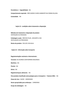 Persistência / degrabilidade : NA
Comportamento esperado : NÃO AGRIDE O MEIO AMBIENTE NA FORMA DILUIDA
Ecotoxidade : NA
Seção 13 – condições sobre tratamento e disposição
Métodos de tratamento e disposição do produto :
DISPOSIÇÃO AUTORIZADAS
Embalagem usada : NÃO REUTILIZE , DESCARTE-A EM
INSTALAÇOES AUTOREIZADAS
Restos de produto : SOLUVEL EM AGUA
Seção 14 – informação sobre transporte
Regulamentações nacionais e internacionais :
Terrestre: DE ACORDO COM NORMAS NACIONAIS
Marítimo : NA
Fluviais : NA
Aéreo : NA
Regulamentaçoes adicionais : NA
Para produto classificado como perigoso para o transporte / Numero ONU : NA
Classe de risco : SAÚDE – MODERADO
Nome apropriaddo para embarque : CARBOMAX
Grupo de embalagem : NA
 