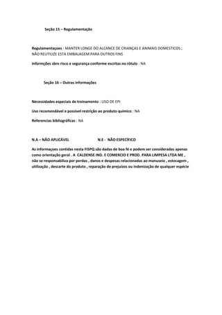 Seção 15 – Regulamentação
Regulamentaçoes : MANTER LONGE DO ALCANCE DE CRIANÇAS E ANIMAIS DOMESTICOS ;
NÃO REUTILIZE ESTA EMBALAGEM PARA OUTROS FINS
Informções sbre risco e segurança conforme escritas no rótulo : NA
Seção 16 – Outras informações
Necessidades especiais de treinamento : USO DE EPI
Uso recomendável e possível restrição ao produto químico : NA
Referencias bibliográficas : NA
N.A – NÃO APLICÁVEL N.E - NÃO ESPECÍFICO
As informaçoes contidas nesta FISPQ são dadas de boa fé e podem ser consideradas apenas
como orientação geral . A CALDENSE IND. E COMERCIO E PROD. PARA LIMPESA LTDA ME ,
não se responsabiliza por perdas , danos e despesas relacionadas ao manuseio , estocagem ,
utilização , descarte do produto , reparação de prejuízos ou indenização de qualquer espécie
 