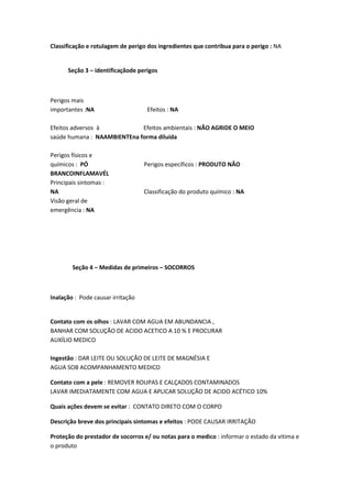 Classificação e rotulagem de perigo dos ingredientes que contribua para o perigo : NA
Seção 3 – identificaçãode perigos
Perigos mais
importantes :NA Efeitos : NA
Efeitos adversos à Efeitos ambientais : NÃO AGRIDE O MEIO
saúde humana : NAAMBIENTEna forma diluída
Perigos físicos e
químicos : PÓ Perigos específicos : PRODUTO NÃO
BRANCOINFLAMAVÉL
Principais sintomas :
NA Classificação do produto químico : NA
Visão geral de
emergência : NA
Seção 4 – Medidas de primeiros – SOCORROS
Inalação : Pode causar irritação
Contato com os olhos : LAVAR COM AGUA EM ABUNDANCIA ,
BANHAR COM SOLUÇÃO DE ACIDO ACETICO A 10 % E PROCURAR
AUXÍLIO MEDICO
Ingestão : DAR LEITE OU SOLUÇÃO DE LEITE DE MAGNÉSIA E
AGUA SOB ACOMPANHAMENTO MEDICO
Contato com a pele : REMOVER ROUPAS E CALÇADOS CONTAMINADOS
LAVAR IMEDIATAMENTE COM AGUA E APLICAR SOLUÇÃO DE ACIDO ACÉTICO 10%
Quais ações devem se evitar : CONTATO DIRETO COM O CORPO
Descrição breve dos principais sintomas e efeitos : PODE CAUSAR IRRITAÇÃO
Proteção do prestador de socorros e/ ou notas para o medico : informar o estado da vitima e
o produto
 