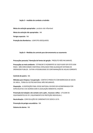Seção 5 – medidas de combate a incêndio
Meios de extinção apropriados : produto não inflamável
Meios de extinção não apropriados : NA
Perigos especiais : NA
Proteção dos Bombeiros : USAR EPIS ADEQUADOS
Seção 6 – Medidas de controle para derramamento ou vazamento
Precauções pessoais/ Remoção de fontes de ignição : PRODUTO NÃO INFLAMAVÉL
Precauções ao meio ambiente : ESTANCAR O VAZAMENTO SE ISSO PUDER SER FEITO SEM
RISCO . NÃO DIRECIONAR O MATERIAL ESPALHADO PARA QUAISQUER SISTEMAS DE
DRENAGEM PUBLICA . EVITAR A POSSIBILIDADE DE CONTAMINAÇÃO DE AGUAS CORRENTE
Controle de poeira : NA
Métodos para limpeza / recuperação : CONTER O PRODUTO COM BARRICADA DE SACOS
DE AREIA , TERRA OU OUTRO MATERIAL NÃO INFLAMAVÉL
Disposição : A DISPOSIÇÃO FINAL DESSE MATERIAL DEVERÁ SER ACOMPANHADA POR
ESPECIALISTAS E DE ACORDO COM A LEGISLAÇÃO AMBIENTAL VIGENTE
Prevenção da inalação e do contato com a pele , mucosas e olhos : UTILIZAR OS
EQUIPAMENTOS DE EPI ( EQUIPAMENTO DE PROTEÇÃO INDIVIDUAL )
Neutralização : COM SOLUÇÃO DE CARBONATO DE SODIO A 10 %
Prevenção de perigos secundários : NA
Sistema de alarme : NA
 