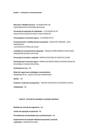 Seção 7 – manuseio e armazenamento
Manuseio / Medidas técnicas : AO MANUZEAR USE
EQUIPAMENTOS DE PROTEÇÃO INDIVIDUAL
Prevenção da exposição do trabalhador : UTULIZAÇÃO DE EPI
PARA EVITAR O CONTATO DIRETO COM O PRODUTO
Precauçãopara o manuseio seguro : UTILIZAÇÃO DE EPI
Armazenamento / medidas técnicas apropridas : LOCAIS SEM UMIDADE , SOLO
IMPERMEAVEL
E AFASTADO DE FONTES DE CALOR
Condições de armazenamento adequado : TANQUES CORRETAMENTE PROJETADOS ,
ARMAZENAR EM ÁREA VENTILADA
Prevenção de incêndio e explosão : MANTER AFASTADO DE FONTES DE CALOR
Orientação para manuseio seguro : MANIPULAR RESPEITANDO AS REGRAS GERAIS DE
SEGURANÇA E HIGIENE INDUSTRIAL
Sinalização de risco : NA
Materiais seguro para embalagens recomendáveis :
BOMBONAS DE PE , SACOS PLASTICOS APROPRIADOS
AEvitar : NA
Produtos e materiais incompatíveis : MANTER AFASTADOS DE OXIDANTES FORTES
Inadequadas : NA
Seção 8 – Controle de expedição e proteção individual
Medidas de controle de engenharia : NA
Limites de exposição ocupacional : NA
Procedimentos recomendados para monitoramento : NA
Equipamentos de proteção individual apropriado / proteção
respiratória : MASCARA DE GAZES
 