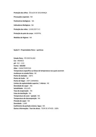 Proteção dos olhos: ÓCULOS DE SEGURANÇA
Precauções especiais : NA
Parâmetros biológicos : NA
Indicadores Biológicos : NA
Proteção das mãos : LUVAS DE P.V.C
Proteção da pele do corpo : AVENTAL
Medidas de Higiene : NA
Seção 9 – Propriedades físico – químicas
Estado físico : PÓ CRISTALINO
Cor : BRANCO
pH : 9,0 – 12,0
Forma : SOLIDO
Odor : CARACTERÍSTICO
Temperatura especifica ou faixas de temperatura nas quais ocorrem
mudanças no estado físico : NE
Ponto de ebulição : 100°C
Ponto de fusão : NE
Ponto de fulgor : 190°C (MINIMO)
Limites de explosividade superior / inferior : NE
Densidade de vapor : NA
Solubilidade : SOLUVÉL
Taxa de evaporação : NA
Faixa de destilação : NA
Temperatura de auto – ignição : NA
Temperatura de decomposição : NA
Pressão de vapor : NA
Densidade : 1,000
Coeficiente de partição octano / água : NA
Outras informações : Teor de ativos : TEOR DE ATIVOS : 100%
 