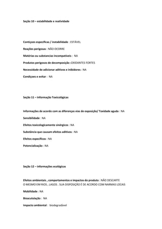 Seção 10 – estabilidade e reatividade
Contiçoes especificas / instabilidade : ESTÁVEL
Reações perigosas : NÃO OCORRE
Matérias ou substancias incompatíveis : NA
Produtos perigosos de decomposição :OXIDANTES FORTES
Necessidade de adicionar aditivos e inibidores : NA
Condiçoes e evitar : NA
Seção 11 – Informação Toxicológicas
Informações de acordo com as diferenças vias de exposição/ Toxidade aguda : NA
Sensibilidade : NA
Efeitos toxicologicamente sinérgicos : NA
Substância que causam efeitos aditivos : NA
Efeitos específicos : NA
Potencialização : NA
Seção 12 – informações ecológicas
Efeitos ambientais , comportamentos e impactos do produto : NÃO DESCARTE
O MESMO EM RIOS , LAGOS . SUA DISPOSIÇÃO É DE ACORDO COM NARMAS LOCAIS
Mobilidade : NA
Bioacululação : NA
Impacto ambiental : biodegradável
 