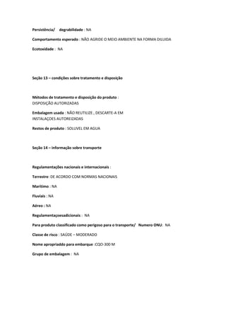 Persistência/ degrabilidade : NA
Comportamento esperado : NÃO AGRIDE O MEIO AMBIENTE NA FORMA DILUIDA
Ecotoxidade : NA
Seção 13 – condições sobre tratamento e disposição
Métodos de tratamento e disposição do produto :
DISPOSIÇÃO AUTORIZADAS
Embalagem usada : NÃO REUTILIZE , DESCARTE-A EM
INSTALAÇOES AUTOREIZADAS
Restos de produto : SOLUVEL EM AGUA
Seção 14 – informação sobre transporte
Regulamentações nacionais e internacionais :
Terrestre: DE ACORDO COM NORMAS NACIONAIS
Marítimo : NA
Fluviais : NA
Aéreo : NA
Regulamentaçoesadicionais : NA
Para produto classificado como perigoso para o transporte/ Numero ONU: NA
Classe de risco : SAÚDE – MODERADO
Nome apropriaddo para embarque :CQO-300 M
Grupo de embalagem : NA
 