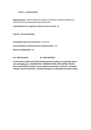 Seção 15 – Regulamentação
Regulamentaçoes : MANTER LONGE DO ALCANCE DE CRIANÇAS E ANIMAIS DOMESTICOS ;
NÃO REUTILIZE ESTA EMBALAGEM PARA OUTROS FINS
Informçõessbre risco e segurança conforme escritas no rótulo : NA
Seção 16 – Outras informações
Necessidades especiais de treinamento : USO DE EPI
Uso recomendável e possível restrição ao produto químico : NA
Referencias bibliográficas : NA
N.A – NÃO APLICÁVEL N.E -NÃO ESPECÍFICO
As informaçoes contidas nesta FISPQ são dadas de boa fé e podem ser consideradas apenas
como orientação geral . ACALDENSE IND. E COMERCIO E PROD. PARA LIMPESA LTDA ME ,
não se responsabiliza por perdas , danos e despesas relacionadas ao manuseio , estocagem ,
utilização , descarte do produto , reparação de prejuízos ou indenização de qualquer espécie
 