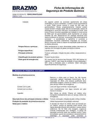 NOME DO PRODUTO: PERCLOROETILENO
FISPQ n.º: 019 PÁGINA: 2 de 8
DATA DE ELABORAÇÃO: JAN/2002 C.Q. REVISÃO N.º 01 DATA DA REVISÃO: FEV/2005
Ficha de Informações de
Segurança de Produto Químico
Inalação: Os vapores podem se acumular rapidamente em áreas
confinadas ou pouco ventiladas, e podem causar inconsciência
e morte. Pode ocorrer tontura a níveis de 200 ppm de
percloroetileno. Níveis progressivamente maiores podem
causar também irritação nasal, falta de coordenação, estado de
embriagues e, acima de 1000 ppm, inconsciência e morte. Uma
única e breve (minutos) exposição por inalação a níveis acima
de 6000 ppm de percloroetileno pode representar um perigo
imediato de vida. Baseando-se em analogia estrutural e/ou
dados duvidosos em animais, a exposição pode potencialmente
aumentar a sensibilidade a epinefrina e aumentar a
irritabilidade miocárdia (batimentos irregulares do coração).
Álcool consumido antes ou depois da exposição pode aumentar
os efeitos adversos.
Perigos físicos e químicos: Altas temperaturas e raios ultravioletas podem decompor os
vapores com formação de gases corrosivos e tóxicos.
Perigos específicos: Líquido tóxico
Principais sintomas: Tontura, sufocação, irritação da pele e olhos, ressecamento e
lesão.
Classificação do produto químico: Produto líquido tóxico
Visão geral de emergências: S2: manter fora do alcance das crianças / S23: não respirar os
vapores / S36/37: usar roupa de proteção e luvas adequadas /
S61: evitar a liberação para o ambiente. Obter instruções
específicas/fichas de segurança.
4. MEDIDAS DE PRIMEIROS SOCORROS
Medidas de primeiros-socorros
Inalação: Remova a vítima para ar fresco. Se não houver
respiração, aplique respiração boca-a-boca. Se a
respiração for difícil, uma pessoa qualificada deve
administrar oxigênio. Chame um médico ou transporte
para serviço médico de emergência.
Contato com a pele: Lave com água corrente o local atingido.
Contato com os olhos: Lave imediatamente com água corrente por pelo
menos 5 minutos.
Ingestão: Não induza ao vômito. Chame um médico e/ou
transporte imediatamente para um serviço médico de
emergência.
Descrição breve dos principais sintomas e efeitos: Tontura, sufocação, irritação da pele e olhos e lesões.
Proteção do prestador de primeiros-socorros: Utilizar equipamento de proteção individual
Notas para o médico: A decisão de induzir ao vômito deve ser tomada por
um médico, porque se aspirado pode ocorrer uma
rápida absorção através dos pulmões e causar efeitos
sistêmicos. Se for feita uma lavagem, sugere-se
controle endotraqueal e/ou esofágico. O perigo de
aspiração pulmonar deve ser avaliado contra o grau
de toxidade, quando se considerar o esvaziamento do
estômago. A exposição pode aumentar a
 