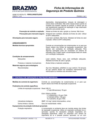 NOME DO PRODUTO: PERCLOROETILENO
FISPQ n.º: 019 PÁGINA: 4 de 8
DATA DE ELABORAÇÃO: JAN/2002 C.Q. REVISÃO N.º 01 DATA DA REVISÃO: FEV/2005
Ficha de Informações de
Segurança de Produto Químico
depressões, desengraxadores, tanques de estocagem e
outras áreas confinadas. Não entre nessas áreas quando se
suspeita que existam vapores do produto, a menos que se
use equipamento especial de respiração e haja observador
presente, para prestar ajuda.
Prevenção de incêndio e explosão: Afastar as fontes de calor, ignição ou chamas. Não fumar.
Precauções para manuseio seguro: Ambiente bem ventilado, afastado de fontes de calor. Utilizar
os EPI s adequados.
Orientações para manuseio seguro: Local bem ventilado. Não fumar. Afastado de fontes de calor
e ignição. Utilize os EPI s adequados.
ARMAZENAMENTO
Medidas técnicas apropriadas: Controle as concentrações de contaminantes no ar para que
fiquem abaixo dos limites de exposição ocupacional. Use
apenas sob condições de ventilação adequada. Para
algumas operações pode ser necessário um sistema de
exaustão local. Podem existir concentrações letais em áreas
com ventilação inadequada.
Condições de armazenamento
Adequadas: Local coberto, fresco, seco, com ventilação adequada.
Afastado de fontes de calor e ignição.
Produtos e materiais incompatíveis: Ácidos fortes e materiais oxidantes
Materiais seguros para embalagens
Recomendadas: Aço inox, fiberglass, polietileno ou aço carbono. Os tanques
de aço carbono devem ser revestidos internamente com
resina epóxi ou mantidos sob atmosfera inerte.
8. CONTROLE DE EXPOSIÇÃO E PROTEÇÃO INDIVIDUAL
Medidas de controle de engenharia: Controle as concentrações de contaminantes no ar para que
fiquem abaixo dos limites de exposição ocupacional.
Parâmetros de controle específicos
Limites de exposição ocupacional: Brasil: NR-15
LT (até 48h/semana): 78 ppm
EUA: OSHA e ACGIH
LT (OSHA-PEL): 25 ppm TWA
LT (ACGIH-STEL): 100 ppm
TLV (ACGIH): 25 ppm TWA
Indicadores biológicos: IBMP: 3,5 mg/l (ácido tricloroacético, urina)
Outros limites e valores: Grau de insalubridade: médio
Equipamentos de proteção individual apropriado
Proteção respiratória: A concentração no ambiente deve ser mantida abaixo dos limites
de exposição ocupacional. Utilize um respirador purificador de ar,
aprovado, quando for necessário proteção respiratória em
operações específicas. Utilize um respirador com cilindro de
suprimento de ar e pressão positiva, aprovado, ou um com
 