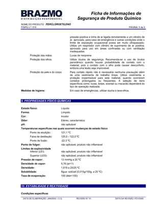 NOME DO PRODUTO: PERCLOROETILENO
FISPQ n.º: 019 PÁGINA: 5 de 8
DATA DE ELABORAÇÃO: JAN/2002 C.Q. REVISÃO N.º 01 DATA DA REVISÃO: FEV/2005
Ficha de Informações de
Segurança de Produto Químico
pressão positiva e linha de ar ligada remotamente a um cilindro de
ar, aprovado, para caso de emergência e outras condições onde o
limite de exposição ocupacional possa ser muito ultrapassado.
Utilize um respirador com cilindro de suprimento de ar positiva,
aprovado para uso em áreas confinadas ou com ventilação
inadequadas.
Proteção das mãos: Luvas de neoprene
Proteção dos olhos: Utilize óculos de segurança. Recomenda-se o uso de óculos
panorâmico quando houver probabilidade de contato com o
material, pois o contato com o olho pode causar desconforto,
embora uma lesão seja improvável.
Proteção da pele e do corpo: Para contato rápido não é necessária nenhuma precaução além
de uma vestimenta de trabalho limpa. Utilize vestimenta e
proteção impermeável para este material, quando ocorrerem
contatos prolongados ou freqüentes. A seleção de itens
específicos como: luvas, botas, avental ou macacão dependerá do
tipo de operação realizada.
Medidas de higiene: Em caso de emergências, utilizar ducha e lava-olhos.
9. PROPRIEDADES FÍSICO-QUÍMICAS
Estado físico: Líquido
Forma: Límpido
Cor: Incolor
Odor: Etéreo, característico
pH: não aplicável
Temperaturas específicas nas quais ocorrem mudanças de estado físico
Ponto de ebulição: 121,1 ºC
Faixa de destilação: 120,0 - 122,0 ºC
Ponto de fusão: -22,3 ºC
Ponto de fulgor: não aplicável, produto não inflamável
Limites de explosividade
Inferior (LEI): não aplicável, produto não inflamável
Superior (LES): não aplicável, produto não inflamável
Pressão de vapor: 13 mmHg a 20 ºC
Densidade de vapor: 5,76 (ar=1)
Densidade: 1,619 a 25/25 ºC
Solubilidade: Água: solúvel (0,015g/100g, a 25 ºC)
Taxa de evaporação: 100 (éter=100)
10. ESTABILIDADE E REATIVIDADE
Condições específicas
 