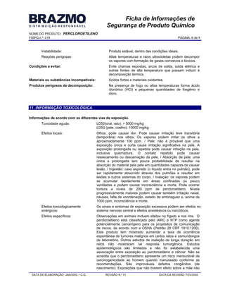 NOME DO PRODUTO: PERCLOROETILENO
FISPQ n.º: 019 PÁGINA: 6 de 8
DATA DE ELABORAÇÃO: JAN/2002 C.Q. REVISÃO N.º 01 DATA DA REVISÃO: FEV/2005
Ficha de Informações de
Segurança de Produto Químico
Instabilidade: Produto estável, dentro das condições ideais.
Reações perigosas: Altas temperaturas e raios ultravioletas podem decompor
os vapores com formação de gases corrosivos e tóxicos.
Condições a evitar: Evite chamas expostas, arcos de solda, solda elétrica e
outras fontes de alta temperatura que possam induzir à
decomposição térmica.
Materiais ou substâncias incompatíveis: Ácidos fortes e materiais oxidantes.
Produtos perigosos da decomposição: Na presença de fogo ou altas temperaturas forma ácido
clorídrico (HCl) e pequenas quantidades de fosgênio e
cloro.
11. INFORMAÇÃO TOXICOLÓGICA
Informações de acordo com as diferentes vias de exposição
Toxicidade aguda: LD50(oral, rato): > 5000 mg/kg
LD50 (pele, coelho): 10000 mg/kg
Efeitos locais: Olhos: pode causar dor. Pode causar irritação leve transitória
(temporária) nos olhos. Os vapores podem irritar os olhos a
aproximadamente 100 ppm. / Pele: não é provável que uma
exposição única e curta cause irritação significativa na pele. A
exposição prolongada ou repetida pode causar irritação na pele,
inclusive queimadura. O contato repetido pode causar
ressecamento ou descamação da pele. / Absorção da pele: uma
única e prolongada tem pouca probabilidade de resultar na
absorção do material pela pele em quantidades capazes de causar
lesão. / Ingestão: caso aspirado (o líquido entra no pulmão), pode
ser rapidamente absorvido através dos pulmões e resultar em
lesões a outros sistemas do corpo. / Inalação: os vapores podem
se acumular rapidamente em áreas confinadas ou pouco
ventiladas e podem causar inconsciência e morte. Pode ocorrer
tontura a níveis de 200 ppm de percloroetileno. Níveis
progressivamente maiores podem causar também irritação nasal,
náusea, falta de coordenação, estado de embriaguez e, acima de
1000 ppm, inconsciência e morte.
Efeitos toxicologicamente
sinérgicos:
Os sinais e sintomas de exposição excessiva podem ser efeitos no
sistema nervoso central e efeitos anestésicos ou narcóticos.
Efeitos específicos: Observações em animais incluem efeitos no fígado e nos rins. O
percloroetileno está classificado pelo IARC e NTP como agente
potencialmente cancerígeno para os propósitos de comunicação
de riscos, de acordo com a OSHA (Padrão 29 CRF 1910.1200).
Este produto tem mostrado aumentar a taxa de ocorrência
espontânea de tumores malignos em certos ratos e camundongos
de laboratório. Outros estudos de inalação de longa duração em
ratos não mostraram tal resposta tumorgênica. Estudos
epidemiológicos são limitados e não foi estabelecida uma
associação entre exposição ao percloroetileno e câncer. Não se
acredita que o percloroetileno apresente um risco mensurável de
carcinogenicidade ao homem quando manuseado conforme as
recomendações. São improváveis defeitos congênitos (de
nascimento). Exposições que não tiverem efeito sobre a mãe não
 