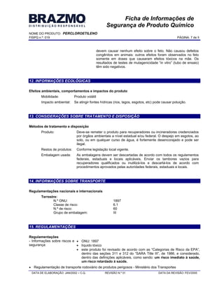 NOME DO PRODUTO: PERCLOROETILENO
FISPQ n.º: 019 PÁGINA: 7 de 8
DATA DE ELABORAÇÃO: JAN/2002 C.Q. REVISÃO N.º 01 DATA DA REVISÃO: FEV/2005
Ficha de Informações de
Segurança de Produto Químico
devem causar nenhum efeito sobre o feto. Não causou defeitos
congênitos em animais: outros efeitos foram observados no feto
somente em doses que causaram efeitos tóxicos na mãe. Os
resultados de testes de mutagenicidade in vitro (tubo de ensaio)
têm sido negativos.
12. INFORMAÇÕES ECOLÓGICAS
Efeitos ambientais, comportamentos e impactos do produto
Mobilidade: Produto volátil
Impacto ambiental: Se atingir fontes hídricas (rios, lagos, esgotos, etc) pode causar poluição.
13. CONSIDERAÇÕES SOBRE TRATAMENTO E DISPOSIÇÃO
Métodos de tratamento e disposição
Produto: Deve-se remeter o produto para recuperadores ou incineradores credenciados
por órgãos ambientais a nível estadual e/ou federal. O despejo em esgotos, ao
solo, ou em qualquer curso de água, é fortemente desencorajado e pode ser
ilegal.
Restos de produtos: Conforme legislação local vigente.
Embalagem usada: As embalagens devem ser descartadas de acordo com todos os regulamentos
federais, estaduais e locais aplicáveis. Enviar os tambores vazios para
recuperadores qualificados ou inutilizá-los e descartá-los de acordo com
procedimentos aprovados pelas autoridades federais, estaduais e locais.
14. INFORMAÇÕES SOBRE TRANSPORTE
Regulamentações nacionais e internacionais
Terrestre:
N.º ONU: 1897
Classe de risco: 6.1
N.º de risco: 60
Grupo de embalagem: III
15. REGULAMENTAÇÕES
Regulamentações
- Informações sobre riscos e
segurança:
ONU: 1897
líquido tóxico
este produto foi revisado de acordo com as Categorias de Risco da EPA ,
dentro das seções 311 e 312 do SARA Title III , de 1986, e considerado,
dentro das definições aplicáveis, como sendo: um risco imediato à saúde,
um risco retardado à saúde.
Regulamentação de transporte rodoviário de produtos perigosos - Ministério dos Transportes
 